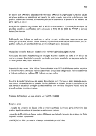 155
De acordo com a Medicina Baseada em Evidências e o Manual da Organização Mundial de Saúde
para boas práticas na assistência ao trabalho de parto e parto, queremos o alinhamento das
práticas obstétricas nacionais às melhores práticas de assistência à gestante e ao trabalho de
parto e parto, a saber:
Atuação das agências reguladoras ANS e ANVISA estabelecendo normatização de oferta de
plantões obstétricos qualificados, com adequação à RDC 36 de 2008 da ANVISA e demais
legislações vigentes
Publicização dos índices de cesáreas e partos normais, episiotomias, acompanhantes por
instituição (públicas e privadas, civis e militares) e profissional de saúde (de acordo com o vínculo:
público, particular, em plantão obstétrico, credenciado pelo plano de saúde)
Atuação do Ministério da Saúde estabelecendo normativa para adequação culturais
Adequação das vestes hospitalares para utilização durante o trabalho de parto, a fim de que as
mulheres possam deambular livremente, mantendo, no entanto, seu direito à privacidade, evitando
constrangimento e exposição excessiva;
Capacitação dos canais 180 e 136 no Governo Federal e do 0800 da ANS para acolher, registrar
e orientar mulheres vítimas de violência obstétrica e criação das categorias de violência obstétrica
e violência institucional no Ligue 180 violência contra a mulher
Incentivo à criação/manutenção de grupos de gestantes com informações sobre gestação, parto,
nascimento, amamentação nos serviços de atenção básica e também nos serviços credenciados
aos planos de saúde que ofereçam plantão obstétrico com cobertura obrigatória inclusa no rol de
procedimentos e eventos em saúde.
Proposta de Projeto de Lei para alterar a Lei Feral 11.108/2005
Exigimos ainda
- Atuação do Ministério da Saúde junto às creches públicas e privadas para alinhamento das
práticas à política nacional de incentivo ao aleitamento materno
- Atuação do Ministério da Saúde junto à ANS para que haja alinhamento das práticas da Rede
Cegonha no setor suplemnetar
- VOTAÇÃO da PEC para alterar a Licença maternidade para 180 dias
 