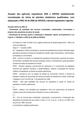 157
Atuação das agências reguladoras ANS e ANVISA estabelecendo
normatização de oferta de plantões obstétricos qualificados, com
adequação à RDC 36 de 2008 da ANVISA e demais legislações vigentes
Atuação efetiva da ANS na:
- Fiscalização da qualidade dos serviços contratados, credenciados, conveniados e
próprios das operadoras de plano de saúde.
- Fiscalização de serviços quanto à adequação à legislação vigente, principalmente à Lei
Federal 11.108/2005 e à RDC 36 de 2008 da ANVISA;
Lei Federal nº 9.961 de 2000, Cria a Agência Nacional de Saúde Suplementar - ANS e dá
outras providências
Artigo 4º - Compete à ANS:
XV - estabelecer critérios de aferição e controle da qualidade dos serviços oferecidos pelas
operadoras de planos privados de assistência à saúde, sejam eles próprios, referenciados,
contratados ou conveniados;
XXIV - exercer o controle e a avaliação dos aspectos concernentes à garantia de acesso,
manutenção e qualidade dos serviços prestados, direta ou indiretamente, pelas operadoras
de planos privados de assistência à saúde;
XXVII - fiscalizar aspectos concernentes às coberturas e o cumprimento da legislação
referente aos aspectos sanitários e epidemiológicos, relativos à prestação de serviços
médicos e hospitalares no âmbito da saúde suplementar;
XXXVI - articular-se com os órgãos de defesa do consumidor visando a eficácia da
proteção e defesa do consumidor de serviços privados de assistência à saúde, observado
o disposto na Lei no 8.078, de 11 de setembro de 1990;
XXXVII - zelar pela qualidade dos serviços de assistência à saúde no âmbito da
assistência à saúde suplementar;
[...]
XXXIX - celebrar, nas condições que estabelecer, termo de compromisso de ajuste de
conduta e termo de compromisso e fiscalizar os seus cumprimentos;
[...]
XLI - fixar as normas para constituição, organização, funcionamento e fiscalização das
operadoras de produtos de que tratam o inciso I e o § 1o do art. 1o da Lei no 9.656, de 3
de junho de 1998, incluindo:
a) conteúdos e modelos assistenciais;
 