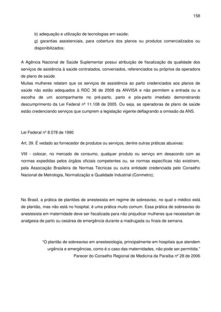 158
b) adequação e utilização de tecnologias em saúde;
g) garantias assistenciais, para cobertura dos planos ou produtos comercializados ou
disponibilizados;
A Agência Nacional de Saúde Suplementar possui atribuição de fiscalização da qualidade dos
serviços de asistência à saúde contratados, conveniados, referenciados ou próprios da operadora
de plano de saúde.
Muitas mulheres relatam que os serviços de assistência ao parto credenciados aos planos de
saúde não estão adequados à RDC 36 de 2008 da ANVISA e não permitem a entrada ou a
escolha de um acompanhante no pré-parto, parto e pós-parto imediato demonstrando
descumprimento da Lei Federal nº 11.108 de 2005. Ou seja, as operadoras de plano de saúde
estão credenciando serviços que cumprem a legislação vigente deflagrando a omissão da ANS.
Lei Federal nº 8.078 de 1990
Art. 39. É vedado ao fornecedor de produtos ou serviços, dentre outras práticas abusivas:
VIII - colocar, no mercado de consumo, qualquer produto ou serviço em desacordo com as
normas expedidas pelos órgãos oficiais competentes ou, se normas específicas não existirem,
pela Associação Brasileira de Normas Técnicas ou outra entidade credenciada pelo Conselho
Nacional de Metrologia, Normalização e Qualidade Industrial (Conmetro);
No Brasil, a prática de plantões de anestesista em regime de sobreaviso, no qual o médico está
de plantão, mas não está no hospital, é uma prática muito comum. Essa prática de sobreaviso do
anestesista em maternidade deve ser fiscalizada para não prejudicar mulheres que necessitam de
analgesia de parto ou cesárea de emergência durante a madrugada ou finais de semana.
“O plantão de sobreaviso em anestesiologia, principalmente em hospitais que atendem
urgência e emergências, como é o caso das maternidades, não pode ser permitida.”
Parecer do Conselho Regional de Medicina da Paraíba nº 28 de 2006
 