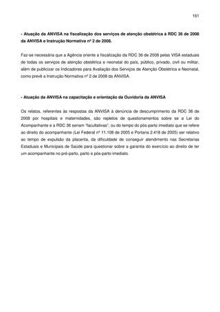 161
- Atuação da ANVISA na fiscalização dos serviços de atenção obstétrica à RDC 36 de 2008
da ANVISA e Instrução Normativa nº 2 de 2008.
Faz-se necessária que a Agência oriente a fiscalização da RDC 36 de 2008 pelas VISA estaduais
de todas os serviços de atenção obstétrica e neonatal do país, público, privado, civil ou militar,
além de publicizar os Indicadores para Avaliação dos Serviços de Atenção Obstétrica e Neonatal,
como prevê a Instrução Normativa nº 2 de 2008 da ANVISA.
- Atuação da ANVISA na capacitação e orientação da Ouvidoria da ANVISA
Os relatos, referentes às respostas da ANVISA à denúncia de descumprimento da RDC 36 de
2008 por hospitais e maternidades, são repletos de questionamentos sobre se a Lei do
Acompanhante e a RDC 36 seriam “facultativas”, ou do tempo do pós-parto imediato que se refere
ao direito do acompanhante (Lei Federal nº 11.108 de 2005 e Portaria 2.418 de 2005) ser relativo
ao tempo de expulsão da placenta, da dificuldade de conseguir atendimento nas Secretarias
Estaduais e Municipais de Saúde para questionar sobre a garantia do exercício ao direito de ter
um acompanhante no pré-parto, parto e pós-parto imediato.
 