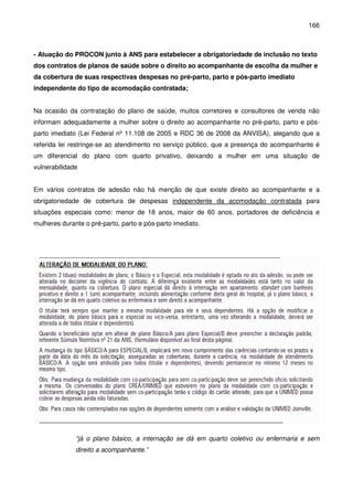 166
- Atuação do PROCON junto à ANS para estabelecer a obrigatoriedade de inclusão no texto
dos contratos de planos de saúde sobre o direito ao acompanhante de escolha da mulher e
da cobertura de suas respectivas despesas no pré-parto, parto e pós-parto imediato
independente do tipo de acomodação contratada;
Na ocasião da contratação do plano de saúde, muitos corretores e consultores de venda não
informam adequadamente a mulher sobre o direito ao acompanhante no pré-parto, parto e pós-
parto imediato (Lei Federal nº 11.108 de 2005 e RDC 36 de 2008 da ANVISA), alegando que a
referida lei restringe-se ao atendimento no serviço público, que a presença do acompanhante é
um diferencial do plano com quarto privativo, deixando a mulher em uma situação de
vulnerabilidade
Em vários contratos de adesão não há menção de que existe direito ao acompanhante e a
obrigatoriedade de cobertura de despesas independente da acomodação contratada para
situações especiais como: menor de 18 anos, maior de 60 anos, portadores de deficiência e
mulheres durante o pré-parto, parto e pós-parto imediato.
“já o plano básico, a internação se dá em quarto coletivo ou enfermaria e sem
direito a acompanhante.”
 