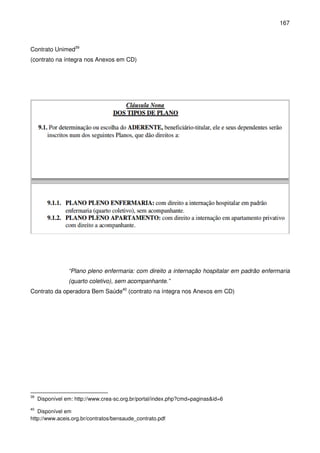 167
Contrato Unimed39
(contrato na íntegra nos Anexos em CD)
“Plano pleno enfermaria: com direito a internação hospitalar em padrão enfermaria
(quarto coletivo), sem acompanhante.”
Contrato da operadora Bem Saúde40
(contrato na íntegra nos Anexos em CD)
39
Disponível em: http://www.crea-sc.org.br/portal/index.php?cmd=paginas&id=6
40
Disponível em
http://www.aceis.org.br/contratos/bensaude_contrato.pdf
 