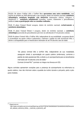 168
“Os planos Unimed Alfa e UniPart Alfa, independente da sua modalidade,
asseguram direito à acomodação em quarto coletivo (enfermaria), conforme o
padrão da rede assistencial Alfa; e direito a um acompanhante para os beneficiários
internados até 18 (dezoito) anos de idade.”
Contrato Unimed Rio41
(contrato na íntegra nos Anexos em CD)
Alguns contratos apresentam exceções para a presença do acompanhante na enfermaria ou
quarto coletivo, mas não informam sobre a questão da mulher durante o pré-parto, parto e pós-
parto imediato.
41
Disponível em:
http://www.unimedrio.com.br/unimed/filesmng.nsf/5C27F9FA97350D9E832573CA005D4C2A/$File/contr
ato_adesao_cobranca_direta_-_nacional_e_personal_.pdf
 
