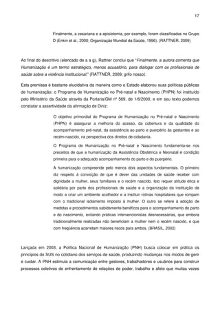 17
Finalmente, a cesariana e a episiotomia, por exemplo, foram classificadas no Grupo
D (Enkin et al., 2000; Organização Mundial da Saúde, 1996). (RATTNER, 2009)
Ao final do descritivo (elencado de a a g), Rattner conclui que “Finalmente, a autora comenta que
Humanização é um termo estratégico, menos acusatório, para dialogar com os profissionais de
saúde sobre a violência institucional.” (RATTNER, 2009, grifo nosso).
Esta premissa é bastante elucidativa da maneira como o Estado elaborou suas políticas públicas
de humanização: o Programa de Humanização no Pré-natal e Nascimento (PHPN) foi instituído
pelo Ministério da Saúde através da Portaria/GM nº 569, de 1/6/2000, e em seu texto podemos
constatar a assertividade da afirmação de Diniz:
O objetivo primordial do Programa de Humanização no Pré-natal e Nascimento
(PHPN) é assegurar a melhoria do acesso, da cobertura e da qualidade do
acompanhamento pré-natal, da assistência ao parto e puerpério às gestantes e ao
recém-nascido, na perspectiva dos direitos de cidadania.
O Programa de Humanização no Pré-natal e Nascimento fundamenta-se nos
preceitos de que a humanização da Assistência Obstétrica e Neonatal é condição
primeira para o adequado acompanhamento do parto e do puerpério.
A humanização compreende pelo menos dois aspectos fundamentais. O primeiro
diz respeito à convicção de que é dever das unidades de saúde receber com
dignidade a mulher, seus familiares e o recém nascido. Isto requer atitude ética e
solidária por parte dos profissionais de saúde e a organização da instituição de
modo a criar um ambiente acolhedor e a instituir rotinas hospitalares que rompam
com o tradicional isolamento imposto à mulher. O outro se refere à adoção de
medidas e procedimentos sabidamente benéficos para o acompanhamento do parto
e do nascimento, evitando práticas intervencionistas desnecessárias, que embora
tradicionalmente realizadas não beneficiam a mulher nem o recém nascido, e que
com freqüência acarretam maiores riscos para ambos. (BRASIL, 2002)
Lançada em 2003, a Política Nacional de Humanização (PNH) busca colocar em prática os
princípios do SUS no cotidiano dos serviços de saúde, produzindo mudanças nos modos de gerir
e cuidar. A PNH estimula a comunicação entre gestores, trabalhadores e usuários para construir
processos coletivos de enfrentamento de relações de poder, trabalho e afeto que muitas vezes
 