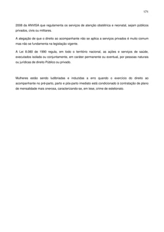 171
2008 da ANVISA que regulamenta os serviços de atenção obstétrica e neonatal, sejam públicos
privados, civis ou militares.
A alegação de que o direito ao acompanhante não se aplica a serviços privados é muito comum
mas não se fundamenta na legislação vigente.
A Lei 8.080 de 1990 regula, em todo o território nacional, as ações e serviços de saúde,
executados isolada ou conjuntamente, em caráter permanente ou eventual, por pessoas naturais
ou jurídicas de direito Público ou privado.
Mulheres estão sendo ludibriadas e induzidas a erro quando o exercício do direito ao
acompanhante no pré-parto, parto e pós-parto imediato está condicionado à contratação de plano
de mensalidade mais onerosa, caracterizando-se, em tese, crime de estelionato.
 