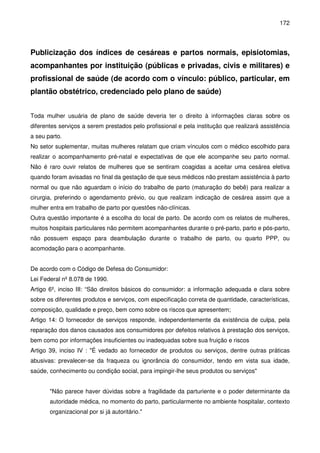 172
Publicização dos índices de cesáreas e partos normais, episiotomias,
acompanhantes por instituição (públicas e privadas, civis e militares) e
profissional de saúde (de acordo com o vínculo: público, particular, em
plantão obstétrico, credenciado pelo plano de saúde)
Toda mulher usuária de plano de saúde deveria ter o direito à informações claras sobre os
diferentes serviços a serem prestados pelo profissional e pela institução que realizará assistência
a seu parto.
No setor suplementar, muitas mulheres relatam que criam vínculos com o médico escolhido para
realizar o acompanhamento pré-natal e expectativas de que ele acompanhe seu parto normal.
Não é raro ouvir relatos de mulheres que se sentiram coagidas a aceitar uma cesárea eletiva
quando foram avisadas no final da gestação de que seus médicos não prestam assistência à parto
normal ou que não aguardam o início do trabalho de parto (maturação do bebê) para realizar a
cirurgia, preferindo o agendamento prévio, ou que realizam indicação de cesárea assim que a
mulher entra em trabalho de parto por questões não-clínicas.
Outra questão importante é a escolha do local de parto. De acordo com os relatos de mulheres,
muitos hospitais particulares não permitem acompanhantes durante o pré-parto, parto e pós-parto,
não possuem espaço para deambulação durante o trabalho de parto, ou quarto PPP, ou
acomodação para o acompanhante.
De acordo com o Código de Defesa do Consumidor:
Lei Federal nº 8.078 de 1990.
Artigo 6º, inciso III: “São direitos básicos do consumidor: a informação adequada e clara sobre
sobre os diferentes produtos e serviços, com especificação correta de quantidade, características,
composição, qualidade e preço, bem como sobre os riscos que apresentem;
Artigo 14: O fornecedor de serviços responde, independentemente da existência de culpa, pela
reparação dos danos causados aos consumidores por defeitos relativos à prestação dos serviços,
bem como por informações insuficientes ou inadequadas sobre sua fruição e riscos
Artigo 39, inciso IV : "É vedado ao fornecedor de produtos ou serviços, dentre outras práticas
abusivas: prevalecer-se da fraqueza ou ignorância do consumidor, tendo em vista sua idade,
saúde, conhecimento ou condição social, para impingir-lhe seus produtos ou serviços"
"Não parece haver dúvidas sobre a fragilidade da parturiente e o poder determinante da
autoridade médica, no momento do parto, particularmente no ambiente hospitalar, contexto
organizacional por si já autoritário."
 