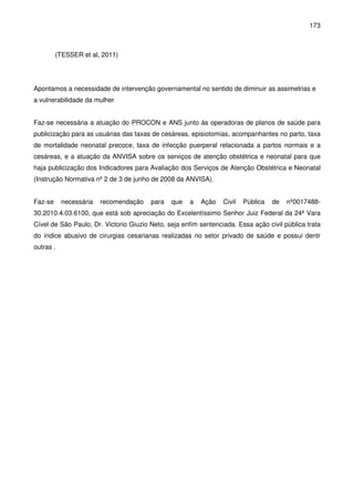 173
(TESSER et al, 2011)
Apontamos a necessidade de intervenção governamental no sentido de diminuir as assimetrias e
a vulnerabilidade da mulher
Faz-se necessária a atuação do PROCON e ANS junto às operadoras de planos de saúde para
publicização para as usuárias das taxas de cesáreas, episiotomias, acompanhantes no parto, taxa
de mortalidade neonatal precoce, taxa de infecção puerperal relacionada a partos normais e a
cesáreas, e a atuação da ANVISA sobre os serviços de atenção obstétrica e neonatal para que
haja publicização dos Indicadores para Avaliação dos Serviços de Atenção Obstétrica e Neonatal
(Instrução Normativa nº 2 de 3 de junho de 2008 da ANVISA).
Faz-se necessária recomendação para que a Ação Civil Pública de nº0017488-
30.2010.4.03.6100, que está sob apreciação do Excelentíssimo Senhor Juiz Federal da 24ª Vara
Cível de São Paulo, Dr. Victorio Giuzio Neto, seja enfim sentenciada. Essa ação civil pública trata
do índice abusivo de cirurgias cesarianas realizadas no setor privado de saúde e possui dentr
outras .
 