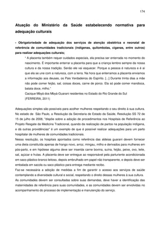 174
Atuação do Ministério da Saúde estabelecendo normativa para
adequação culturais
- Obrigatoriedade de adequação dos serviços de atenção obstétrica e neonatal de
referência de comunidades tradicionais (indígenas, quilombolas, ciganas, entre outros)
para realizar adequações culturais;
“ A placenta também requer cuidados especiais, ela precisa ser enterrada no momento do
nascimento. É importante enterrar a placenta para que a criança lembre sempre da nossa
cultura e da nossa tradição. Senão ele vai esquecer. Porque a pessoa é natureza e é ai
que ela se une com a natureza, com a terra. Na hora que enterramos a placenta enviamos
a informação aos deuses, os Pais Verdadeiros do Espírito. [...] Durante trinta dias a mãe
não pode comer feijão, sal, coisas doces, carne de porco. Ela só pode comer mandioca,
batata doce, milho.”
Cacique Mbyá dos Mbyá-Guarani residentes no Estado do Rio Grande do Sul
(FERREIRA, 2011)
Adequações simples são possíveis para acolher mulheres respeitando o seu direito à sua cultura.
No estado de São Paulo, a Resolução da Secretaria de Estado da Saúde, Resolução SS 72 de
15 de julho de 2008, "dispõe sobre a adoção de procedimentos nos Hospitais de Referência ao
Projeto Resgate da Medicina Tradicional, quando da realização de partos na população indígena,
e dá outras providências" é um exemplo de que é possível realizar adequações para um parto
hospitalar de mulheres de comunidades tradicionais.
Nessa resolução, os hospitais apontados como referência das aldeias guarani devem fornecer
uma dieta constituída apenas de frango novo, arroz, mingau, milho e derivados para mulheres em
pós-parto, e em hipótese alguma deve ser inserida carne bovina, suína, feijão, peixe, ovo, leite,
sal, açúcar e frutas. A placenta deve ser entregue ao responsável pela parturiente acondicionada
em saco plástico branco leitoso, depois embrulhado em papel não transparente, e depois deve ser
embalada em sacola ou saco plástico para entrega mediante recibo.
Faz-se necessária a adoção de medidas a fim de garantir o acesso aos serviços de saúde
contemplando a diversidade cultural e social, respeitando o direito dessas mulheres à sua cultura.
As comunidades devem ser consultadas sobre suas demandas, deve haver a identificação das
maternidades de referência para suas comunidades, e as comunidades devem ser envolvidas no
acompanhamento do processo de implementação e manutenção do serviço.
 