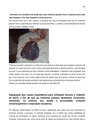 175
- Normativa do ministério da saúde para que mulheres possam levar a placenta para casa
caso desejem e não haja impeditivo clínico para tal;
Da mesma forma que o item anterior, é possível que haja normatização para que as mulheres
possam levar a placenta para enterrar no pé da bananeira, ou realizar outra destinação de acordo
com sua cultura, religião, crença.
“Pedi para guardar a placenta e a enfermeira que estava na sala disse que ia pegar o saquinho de
placenta. Eu achei que era a única maluca que pedia para levar a placenta embora, mas ela disse
que não, e que justamente por isso, existiam as tais embalagens. A placenta está congelada, pois
vamos plantar uma árvore em um lugar bem bacana, e enterrar a placenta no pé da árvore. Ela
que nutriu você por nove meses, agora servirá de adubo para uma árvore. Queremos fazer isso
com a presença dos amigos queridos e das pessoas que acompanharam toda essa história!”
Gisele Leal, atendida através de plano de saúde em Sorocaba-SP
Adequação das vestes hospitalares para utilização durante o trabalho
de parto, a fim de que as mulheres possam deambular livremente,
mantendo, no entanto, seu direito à privacidade, evitando
constrangimento e exposição excessiva;
Em algumas maternidades do Brasil já houve adequação das vestes que são fornecidas às
mulheres durante o pré-parto. A camisola hospitalar que é aberta nas costas (apelidada de
“avental da humilhação” em alguns serviços) foram trocadas por vestes tipo kimono, camisola
envelope, tomara-que-caia, entre outros tipos de vestes que proporcionam mais conforto para a
 
