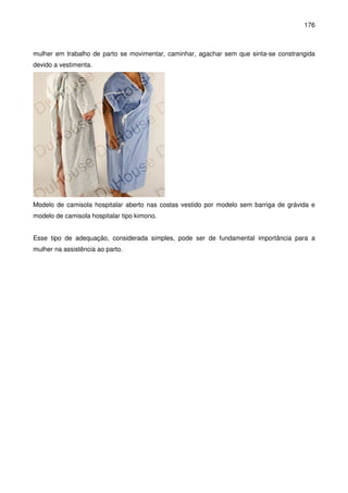 176
mulher em trabalho de parto se movimentar, caminhar, agachar sem que sinta-se constrangida
devido a vestimenta.
Modelo de camisola hospitalar aberto nas costas vestido por modelo sem barriga de grávida e
modelo de camisola hospitalar tipo kimono.
Esse tipo de adequação, considerada simples, pode ser de fundamental importância para a
mulher na assistência ao parto.
 