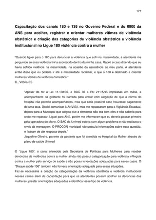 177
Capacitação dos canais 180 e 136 no Governo Federal e do 0800 da
ANS para acolher, registrar e orientar mulheres vítimas de violência
obstétrica e criação das categorias de violência obstétrica e violência
institucional no Ligue 180 violência contra a mulher
“Quando liguei para o 180 para denunciar a violência que sofri na maternidade, a atendente me
perguntou se essa violência tinha acontecido dentro da minha casa. Repeti o caso dizendo que eu
havia sofrido violência na maternidade, na ocasião da assistência ao meu parto. A atendente
então disse que eu poderia ir até a maternidade reclamar, e que o 180 é destinado a orientar
mulheres vítimas de violência doméstica.”
C., Vitória-ES
“Apesar de ter a Lei 11.108/05, a RDC 36 a RN 211/ANS impressas em mãos, a
acompanhante da gestante foi barrada para entrar com alegação de que a norma do
hospital não permite acompanhantes, mas que seria possível caso houvesse pagamento
de uma taxa. Decidi comunicar à ANVISA, mas me repassaram para a Vigilância Estadual,
depois para a Municipal que alegou que a demanda não era com eles e não saberia para
onde me repassar. Liguei para ANS, porém me informaram que eu deveria passar primeiro
pela operadora do plano. O SAC da Unimed estava com algum problema e não realizava o
envio da mensagem. O PROCON municipal não possuía informações sobre essa questão,
e ficaram de dar resposta depois.”
Jaqueline Oliveira, parente da gestante que foi atendida no Hospital da Mulher através do
plano de saúde Unimed
O “Ligue 180”, o canal oferecido pela Secretaria de Políticas para Mulheres para receber
denúncias de violências contra a mulher ainda não possui categorização para violência inflingida
contra a mulher pelo serviço de saúde e não possui orientações adequadas para esses casos. O
“Disque saúde 136” também não fornece orientação adequada para essas situações.
Faz-se necessária a criação de categorização da violência obstétrica e violência institucional
nesses canais além de capacitação para que os atendentes possam acolher as denúncias das
mulheres, prestar orientações adequadas e identificar esse tipo de violência.
 