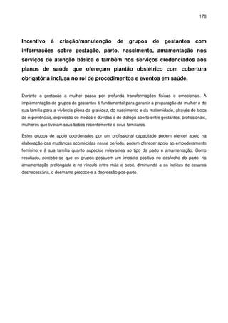 178
Incentivo à criação/manutenção de grupos de gestantes com
informações sobre gestação, parto, nascimento, amamentação nos
serviços de atenção básica e também nos serviços credenciados aos
planos de saúde que ofereçam plantão obstétrico com cobertura
obrigatória inclusa no rol de procedimentos e eventos em saúde.
Durante a gestação a mulher passa por profunda transformações físicas e emocionais. A
implementação de grupos de gestantes é fundamental para garantir a preparação da mulher e de
sua família para a vivência plena da gravidez, do nascimento e da maternidade, através de troca
de experiências, expressão de medos e dúvidas e do diálogo aberto entre gestantes, profissionais,
mulheres que tiveram seus bebes recentemente e seus familiares.
Estes grupos de apoio coordenados por um profissional capacitado podem ofercer apoio na
elaboração das mudanças acontecidas nesse período, podem oferecer apoio ao empoderamento
feminino e à sua família quanto aspectos relevantes ao tipo de parto e amamentação. Como
resultado, percebe-se que os grupos possuem um impacto positivo no desfecho do parto, na
amamentação prolongada e no vínculo entre mãe e bebê, diminuindo a os índices de cesarea
desnecessária, o desmame precoce e a depressão pos-parto.
 