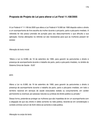 179
Proposta de Projeto de Lei para alterar a Lei Feral 11.108/2005
A Lei Federal nº 11.108 de 2005 que altera a Lei Federal nº 8.080 de 1990 dispoõe sobre o direito
a um acompanhante de livre escolha da mulher durante o pré-parto, parto e pós-parto imediato. A
refereida lei não possui previsão de punição para seu descumprimento o que dificulta a sua
aplicação. Outras alterações na referida Lei são necessárias para que as mulheres possam ter
acesso
Alteração do texto inicial:
“Altera a Lei no 8.080, de 19 de setembro de 1990, para garantir às parturientes o direito à
presença de acompanhante durante o trabalho de parto, parto e pós-parto imediato, no âmbito do
Sistema Único de Saúde - SUS”
para
Altera a Lei no 8.080, de 19 de setembro de 1990, para garantir às parturientes o direito à
presença de acompanhante durante o trabalho de parto, parto e pós-parto imediato, em todo o
território nacional em serviços de saúde executados isolada ou conjuntamente, em caráter
permanente ou eventual, por pessoas naturais ou jurídicas de direito público ou privado.”
Dessa forma, pretende-se proteger as mulheres que são impedidas de ter um acompanhante com
a alegação de que seu direito é válido somente na rede pública, levando-se em consideração o
conteito errôneo comum de SUS refere-se somente à rede pública.
Alteração no corpo do texto:
 