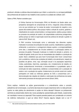 18
produzem atitudes e práticas desumanizadoras que inibem a autonomia e a corresponsabilidade
dos profissionais de saúde em seu trabalho e dos usuários no cuidado de si (Brasil, s/d)4
.
Sobre a PNH, Rattner considera que:
A Política Nacional de Humanização (PNH) do Ministério da Saúde adota uma
perspectiva abrangente de compreensão do termo, integrando várias dimensões,
uma vez que entende que “no campo da saúde, humanização diz respeito a uma
aposta ético-estético-política: ética porque implica a atitude de usuários, gestores e
trabalhadores de saúde comprometidos e corresponsáveis; estética porque relativa
ao processo de produção de saúde e de subjetividades autônomas protagonistas;
política porque se refere à organização social das práticas de atenção e gestão na
rede do SUS” (Brasil, s/d).
A PNH conceitua humanização como a valorização dos diferentes sujeitos
implicados no processo de produção de saúde (usuários, trabalhadores e gestores),
enfatizando: a autonomia e o protagonismo desses sujeitos, a corresponsabilidade
entre eles, o estabelecimento de vínculos solidários e a participação coletiva no
processo de gestão. Pressupõe mudanças no modelo de atenção e, portanto, no
modelo de gestão, tendo como foco as necessidades dos cidadãos e a produção de
saúde. Assim, estabelece que para haver humanização deve haver: compromisso
com a ambiência, melhoria das condições de trabalho e de atendimento; respeito às
questões de gênero, etnia, raça, orientação sexual e às populações específicas
(índios, quilombolas, ribeirinhos, assentados, etc.); fortalecimento de trabalho em
equipe multiprofissional, fomentando a transversalidade e a grupalidade; apoio à
construção de redes cooperativas, solidárias e comprometidas com a produção de
saúde e com a produção de sujeitos; fortalecimento do controle social com caráter
participativo em todas as instâncias gestoras do SUS; e compromisso com a
democratização das relações de trabalho e valorização dos profissionais de saúde,
estimulando processos de educação permanente (Brasil, 2004).
Como explicar, mediante as ações governamentais e o entendimento sobre o conceito
polissêmico da humanização, o aumento das taxas de cirurgias cesarianas tanto na rede particular
quanto na rede pública de atendimento à saúde na última década? Estariam os profissionais
sentindo-se pressionados diante dos novos paradigmas apresentados pelo Estado, ocasionando
em resultados inversos ao esperado? Esta suposta pressão poderia ser considerada um sintoma
da violência institucional, à qual se refere Diniz? Haveria alguma relação com a Lei nº
4
http://portal.saude.gov.br/portal/saude/cidadao/visualizar_texto.cfm?idtxt=28288
 