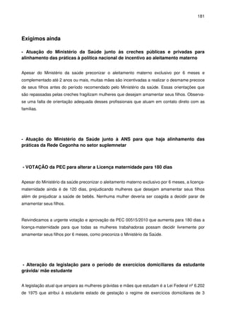 181
Exigimos ainda
- Atuação do Ministério da Saúde junto às creches públicas e privadas para
alinhamento das práticas à política nacional de incentivo ao aleitamento materno
Apesar do Ministério da saúde preconizar o aleitamento materno exclusivo por 6 meses e
complementado até 2 anos ou mais, muitas mães são incentivadas a realizar o desmame precoce
de seus filhos antes do período recomendado pelo Ministério da saúde. Essas orientações que
são repassadas pelas creches fragilizam mulheres que desejam amamentar seus filhos. Observa-
se uma falta de orientação adequada desses profissionais que atuam em contato direto com as
famílias.
- Atuação do Ministério da Saúde junto à ANS para que haja alinhamento das
práticas da Rede Cegonha no setor suplemnetar
- VOTAÇÃO da PEC para alterar a Licença maternidade para 180 dias
Apesar do Ministério da saúde preconizar o aleitamento materno exclusivo por 6 meses, a licença-
maternidade ainda é de 120 dias, prejudicando mulheres que desejam amamentar seus filhos
além de prejudicar a saúde de bebês. Nenhuma mulher deveria ser coagida a decidir parar de
amamentar seus filhos.
Reivindicamos a urgente votação e aprovação da PEC 00515/2010 que aumenta para 180 dias a
licença-maternidade para que todas as mulheres trabahadoras possam decidir livremente por
amamentar seus filhos por 6 meses, como preconiza o Ministério da Saúde.
- Alteração da legislação para o período de exercícios domiciliares da estudante
grávida/ mãe estudante
A legislação atual que ampara as mulheres grávidas e mães que estudam é a Lei Federal nº 6.202
de 1975 que atribui à estudante estado de gestação o regime de exercícios domiciliares de 3
 