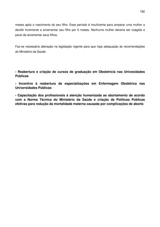 182
meses após o nascimento do seu filho. Esse período é insuficiente para amparar uma mulher a
decidir livremente a amamentar seu filho por 6 meses. Nenhuma mulher deveria ser coagida a
parar de amamentar seus filhos.
Faz-se necessária alteração na legislação vigente para que haja adequação às recomendações
do Ministério da Saúde.
- Reabertura e criação de cursos de graduação em Obstetrícia nas Univesidades
Públicas
- Incentivo à reabertura de especializações em Enfermagem Obstétrica nas
Universidades Públicas
- Capacitação dos profissionais à atenção humanizada ao abortamento de acordo
com a Norma Técnica do Ministério da Saúde e criação de Políticas Públicas
efetivas para redução da mortalidade materna causada por complicações de aborto
 