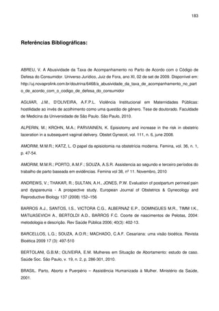 183
Referências Bibliográficas:
ABREU, V. A Abusividade da Taxa de Acompanhamento no Parto de Acordo com o Código de
Defesa do Consumidor. Universo Jurídico, Juiz de Fora, ano XI, 02 de set de 2009. Disponível em:
http://uj.novaprolink.com.br/doutrina/6468/a_abusividade_da_taxa_de_acompanhamento_no_part
o_de_acordo_com_o_codigo_de_defesa_do_consumidor
AGUIAR, J.M., D’OLIVEIRA, A.F.P.L. Violência Institucional em Maternidades Públicas:
hostilidade ao invés de acolhimento como uma questão de gênero. Tese de doutorado. Faculdade
de Medicina da Universidade de São Paulo. São Paulo, 2010.
ALPERIN, M.; KROHN, M.A.; PARVIAINEN, K. Episiotomy and increase in the risk in obstetric
laceration in a subsequent vaginal delivery. Obstet Gynecol, vol. 111, n. 6, june 2008.
AMORIM, M.M.R.; KATZ, L. O papel da episiotomia na obstetrícia moderna. Femina, vol. 36, n. 1,
p. 47-54.
AMORIM, M.M.R.; PORTO, A.M.F.; SOUZA, A.S.R. Assistencia ao segundo e terceiro períodos do
trabalho de parto baseada em evidências. Femina vol 38, nº 11. Novembro, 2010
ANDREWS, V.; THAKAR, R.; SULTAN, A.H., JONES, P.W. Evaluation of postpartum perineal pain
and dyspareunia - A prospective study. European Journal of Obstetrics & Gynecology and
Reproductive Biology 137 (2008) 152–156
BARROS A.J., SANTOS, I.S., VICTORA C.G., ALBERNAZ E.P., DOMINGUES M.R., TIMM I.K.,
MATIJASEVICH A., BERTOLDI A.D., BARROS F.C. Coorte de nascimentos de Pelotas, 2004:
metodologia e descrição. Rev Saúde Pública 2006; 40(3): 402-13.
BARCELLOS, L.G.; SOUZA, A.O.R.; MACHADO, C.A.F. Cesariana: uma visão bioética. Revista
Bioética 2009 17 (3): 497-510
BERTOLANI, G.B.M.; OLIVEIRA, E.M. Mulheres em Situação de Abortamento: estudo de caso.
Saúde Soc. São Paulo, v. 19, n. 2, p. 286-301, 2010.
BRASIL. Parto, Aborto e Puerpério – Assistência Humanizada à Mulher. Ministério da Saúde,
2001.
 