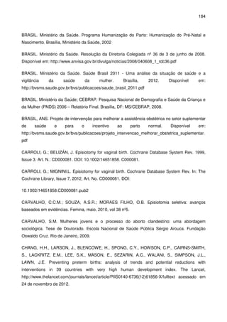 184
BRASIL. Ministério da Saúde. Programa Humanização do Parto: Humanização do Pré-Natal e
Nascimento. Brasília, Ministério da Saúde, 2002
BRASIL. Ministério da Saúde. Resolução da Diretoria Colegiada nº 36 de 3 de junho de 2008.
Disponível em: http://www.anvisa.gov.br/divulga/noticias/2008/040608_1_rdc36.pdf
BRASIL. Ministério da Saúde. Saúde Brasil 2011 - Uma análise da situação de saúde e a
vigilância da saúde da mulher. Brasília, 2012. Disponível em:
http://bvsms.saude.gov.br/bvs/publicacoes/saude_brasil_2011.pdf
BRASIL. Ministério da Saúde; CEBRAP. Pesquisa Nacional de Demografia e Saúde da Criança e
da Mulher (PNDS) 2006 – Relatório Final. Brasília, DF: MS/CEBRAP, 2008.
BRASIL, ANS. Projeto de intervenção para melhorar a assistência obstétrica no setor suplementar
de saúde e para o incentivo ao parto normal. Disponível em:
http://bvsms.saude.gov.br/bvs/publicacoes/projeto_intervencao_melhorar_obstetrica_suplementar.
pdf
CARROLI, G.; BELIZÁN, J. Episiotomy for vaginal birth. Cochrane Database System Rev. 1999,
Issue 3. Art. N.: CD000081. DOI: 10.1002/14651858. C000081.
CARROLI, G.; MIGNINI,L. Episiotomy for vaginal birth. Cochrane Database System Rev. In: The
Cochrane Library, Issue 7, 2012, Art. No. CD000081. DOI:
10.1002/14651858.CD000081.pub2
CARVALHO, C.C.M.; SOUZA, A.S.R.; MORAES FILHO, O.B. Episiotomia seletiva: avanços
baseados em evidências. Femina, maio, 2010, vol 38 nº5.
CARVALHO, S.M. Mulheres jovens e o processo do aborto clandestino: uma abordagem
sociológica. Tese de Doutorado. Escola Nacional de Saúde Pública Sérgio Arouca. Fundação
Oswaldo Cruz. Rio de Janeiro, 2009.
CHANG, H.H., LARSON, J., BLENCOWE, H., SPONG, C.Y., HOWSON, C.P., CAIRNS-SMITH,
S., LACKRITZ, E.M., LEE, S.K., MASON, E., SEZARIN, A.C., WALANI, S., SIMPSON, J.L.,
LAWN, J.E. Preventing preterm births: analysis of trends and potential reductions with
interventions in 39 countries with very high human development index. The Lancet,
http://www.thelancet.com/journals/lancet/article/PIIS0140-6736(12)61856-X/fulltext acessado em
24 de novembro de 2012.
 