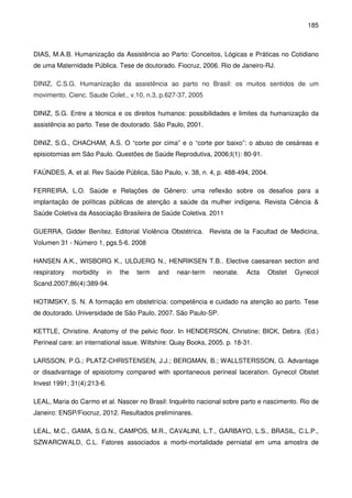 185
DIAS, M.A.B. Humanização da Assistência ao Parto: Conceitos, Lógicas e Práticas no Cotidiano
de uma Maternidade Pública. Tese de doutorado. Fiocruz, 2006. Rio de Janeiro-RJ.
DINIZ, C.S.G. Humanização da assistência ao parto no Brasil: os muitos sentidos de um
movimento. Cienc. Saude Colet., v.10, n.3, p.627-37, 2005
DINIZ, S.G. Entre a técnica e os direitos humanos: possibilidades e limites da humanização da
assistência ao parto. Tese de doutorado. São Paulo, 2001.
DINIZ, S.G., CHACHAM, A.S. O “corte por cima” e o “corte por baixo”: o abuso de cesáreas e
episiotomias em São Paulo. Questões de Saúde Reprodutiva, 2006;I(1): 80-91.
FAÚNDES, A. et al. Rev Saúde Pública, São Paulo, v. 38, n. 4, p. 488-494, 2004.
FERREIRA, L.O. Saúde e Relações de Gênero: uma reflexão sobre os desafios para a
implantação de políticas públicas de atenção a saúde da mulher indígena. Revista Ciência &
Saúde Coletiva da Associação Brasileira de Saúde Coletiva. 2011
GUERRA, Gidder Benítez. Editorial Violência Obstétrica. Revista de la Facultad de Medicina,
Volumen 31 - Número 1, pgs.5-6. 2008
HANSEN A.K., WISBORG K., ULDJERG N., HENRIKSEN T.B.. Elective caesarean section and
respiratory morbidity in the term and near-term neonate. Acta Obstet Gynecol
Scand.2007;86(4):389-94.
HOTIMSKY, S. N. A formação em obstetrícia: competência e cuidado na atenção ao parto. Tese
de doutorado. Universidade de São Paulo, 2007. São Paulo-SP.
KETTLE, Christine. Anatomy of the pelvic floor. In HENDERSON, Christine; BICK, Debra. (Ed.)
Perineal care: an international issue. Wiltshire: Quay Books, 2005. p. 18-31.
LARSSON, P.G.; PLATZ-CHRISTENSEN, J.J.; BERGMAN, B.; WALLSTERSSON, G. Advantage
or disadvantage of episiotomy compared with spontaneous perineal laceration. Gynecol Obstet
Invest 1991; 31(4):213-6.
LEAL, Maria do Carmo et al. Nascer no Brasil: Inquérito nacional sobre parto e nascimento. Rio de
Janeiro: ENSP/Fiocruz, 2012. Resultados preliminares.
LEAL, M.C., GAMA, S.G.N., CAMPOS, M.R., CAVALINI, L.T., GARBAYO, L.S., BRASIL, C.L.P.,
SZWARCWALD, C.L. Fatores associados a morbi-mortalidade perniatal em uma amostra de
 
