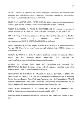 187
SALGADO, Heloísa. A experiência da cesárea indesejada: perspectivas das mulheres sobre
decisões e suas implicações no parto e nascimento. Dissertação (mestrado em saúde pública).
São Paulo: Faculdade de Saúde Pública da USP, 2012.
SOUZA, A.S.R.; AMORIM, M.M.R.; PORTO, A.M.F. Condições frequentemente associadas com
cesariana, sem respaldo científico. Femina, setembro de 2010, vol 38 nº 10; 505-16.
TESSER, C.D.; KNOBEL, R.; RIGON, T.; BAVARESCO, G.Z. Os médicos e o excesso de
cesárias no Brasil. Sau. & Transf. Soc., ISSN 2178-7085, Florianópolis, v.2, n.1, p.04-12, 2011.
TITA et al. Timing of elective repeat cesarean delivery at term and neonatal outcomes. The New
England Journal of Medicine, 2009; 360:11-120.
http://www.nejm.org/doi/full/10.1056/NEJMoa0803267#t=articleResults
UNICEF. Declaração de Innocenti: sobre a proteção, promoção e apoio ao aleitamento materno.
Florença, 1990. Disponível em: <http://www.unicef.org/brazil/pt/activities_10000.htm> Acesso em:
03 de abril de 2009.
VENTURI, G.; BOKANY, V.; DIAS, R. Mulheres brasileiras e gênero nos espaços público e
privado. São Pulo: Fundação Perseu Abramo/Sesc, 2010. Disponível em:
<http://www.fpabramo.org.br/sites/default/files/pesquisaintegra.pdf>.
VICTORA, C.G.; AQUINO, E.M.L.; LEAL, M.C.; MONTEIRO C.A.; BARROS, F.C.;
SZWARCWALD, C.L. Saúde de mães e crianças no Brasil: progressos e desafios. Lancet online,
9 de maio de 2011, DOI:10.1016/S0140-6736(11)60138-4
VISWANATHAN, M.; HARTMANN, K.; PALMIERI, R.; LUX, L.; SWINSON, T.; LOHR, K.N.;
GARTLEHNER, G.; THORP, J. Jr. The Use of Episiotomy in Obstetrical Care: A Systematic
Review. Summary, Evidence Report/Technology Assessment No. 112. (Prepared by the RTI-UNC
Evidence-based Practice Center, under Contract No. 290-02-0016.) AHRQ Publication, No. 05-
E009-1, Rockville, MD: Agency for Healthcare Research and Quality, May 2005.
ZANETTI, M.R.D.; PETRICELLI, C.D.; ALEXANDRE, S.M.; TORLONI, M.R.; NAKAMURA, M.U.;
SASS, N. Episiotomia: revendo conceitos. Femina, julho, 2009, vol 37 nº 7.
WHO. Appropriate technology for birth. Lancet, Philadelphia, vol.2, n.8452, Aug. 24 1985, p. 436-
347.
 