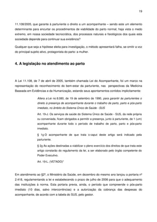 19
11.108/2005, que garante à parturiente o direito a um acompanhante – sendo este um elemento
determinante para encurtar os procedimentos de viabilidade do parto normal, haja vista o medo
extremo, em nossa sociedade tecnocrática, dos processos naturais e fisiológicos dos quais esta
sociedade depende para continuar sua existência?
Qualquer que seja a hipótese eleita para investigação, o método apresentará falha, se omitir a voz
do principal sujeito ativo, protagonista do parto: a mulher.
4. A legislação no atendimento ao parto
A Lei 11.108, de 7 de abril de 2005, também chamada Lei do Acompanhante, foi um marco na
representação do reconhecimento do bem-estar da parturiente, nas perspectivas da Medicina
Baseada em Evidências e da Humanização, estando seus apontamentos contidos implicitamente:
Altera a Lei no 8.080, de 19 de setembro de 1990, para garantir às parturientes o
direito à presença de acompanhante durante o trabalho de parto, parto e pós-parto
imediato, no âmbito do Sistema Único de Saúde - SUS
Art. 19-J. Os serviços de saúde do Sistema Único de Saúde - SUS, da rede própria
ou conveniada, ficam obrigados a permitir a presença, junto à parturiente, de 1 (um)
acompanhante durante todo o período de trabalho de parto, parto e pós-parto
imediato.
§ 1o O acompanhante de que trata o caput deste artigo será indicado pela
parturiente.
§ 2o As ações destinadas a viabilizar o pleno exercício dos direitos de que trata este
artigo constarão do regulamento da lei, a ser elaborado pelo órgão competente do
Poder Executivo.
Art. 19-L. (VETADO)"
Em atendimento ao §2º, o Ministério da Saúde, em dezembro do mesmo ano lançou a portaria nº
2.418, regulamentando a lei e estabelecendo o prazo de julho de 2006 para que o adequamento
das instituições à norma. Esta portaria previa, ainda, o período que compreende o pós-parto
imediato (10 dias, salvo intercorrências) e a autorização da cobrança das despesas do
acompanhante, de acordo com a tabela do SUS, pelo gestor.
 