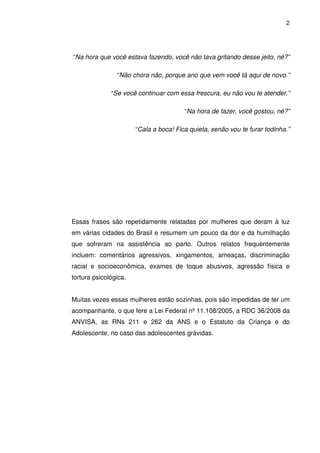 2
“Na hora que você estava fazendo, você não tava gritando desse jeito, né?”
“Não chora não, porque ano que vem você tá aqui de novo.”
“Se você continuar com essa frescura, eu não vou te atender.”
“Na hora de fazer, você gostou, né?”
“Cala a boca! Fica quieta, senão vou te furar todinha.”
Essas frases são repetidamente relatadas por mulheres que deram à luz
em várias cidades do Brasil e resumem um pouco da dor e da humilhação
que sofreram na assistência ao parto. Outros relatos frequentemente
incluem: comentários agressivos, xingamentos, ameaças, discriminação
racial e socioeconômica, exames de toque abusivos, agressão física e
tortura psicológica.
Muitas vezes essas mulheres estão sozinhas, pois são impedidas de ter um
acompanhante, o que fere a Lei Federal nº 11.108/2005, a RDC 36/2008 da
ANVISA, as RNs 211 e 262 da ANS e o Estatuto da Criança e do
Adolescente, no caso das adolescentes grávidas.
 