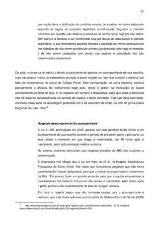 21
que impõe deva a tipificação de condutas emanar de espécie normativa elaborada
segundo as regras do processo legislativo constitucional. Segundo, o preceito
normativo em questão não observa a estrutura da norma penal, seja por não definir
com clareza a conduta a ser incriminada seja por deixar de estabelecer o preceito
secundário, o que desrespeita garantia elevada à condição de norma constitucional
dos cidadãos de não serem punidos por crimes cuja descrição seja vaga e imprecisa
e de não serem castigados com penas cuja espécie e quantidade não são
determinadas previamente.
Ou seja, o corpo da lei institui o direito à parturiente de apenas um acompanhante de sua escolha,
mas não possui meios de estabelecer punição a quem impedir ou não fizer cumprir a mesma, por
falta de fundamentos no corpo do Código Penal. Esta configuração, de certa maneira, esvazia
parcialmente a eficácia do instrumento legal pois, tendo o gestor da instituição de saúde
conhecimento jurídico do fato, e na negativa em cumprir o dispositivo, sabe que após a denúncia
não há maiores consequências no sentido de reparar o dano cometido. Este fato está ocorrendo,
conforme observado na reportagem publicada em 9 de setembro de 2012, no sítio do jornal Diário
Regional, de São Paulo:5
Hospitais descumprem lei do acompanhante
A Lei 11.108, promulgada em 2005, garante que toda gestante tenha direito a um
acompanhante de sua escolha durante o período de pré-parto, parto e pós-parto, ou
seja, desde o momento em que chega à maternidade, até 48 horas após o
nascimento, salvo sob orientação médica contrária.
No entanto, mulheres denunciam que hospitais privados do ABC não cumprem a
determinação.
A empresária Keli Mcgee deu à luz em maio de 2010, no Hospital Beneficência
Portuguesa de Santo André. Keli relata que funcionários alegaram que não havia
paramentação (roupas adequadas) para que o marido acompanhasse o nascimento
da filha. “Foi preciso fazer um grande escarcéu para que a equipe emprestasse a
paramentação dos médicos. Por pouco não perdeu o nascimento. Além disso, após
o parto, precisou sair imediatamente da sala de cirurgia”, afirmou.
Em nota, o hospital negou que não houvesse roupas para o acompanhante e
destacou que a lei citada aplica-se para hospitais do Sistema Único de Saúde (SUS)
5
http://www.diarioregional.com.br/index.php?option=com_content&view=article&id=13197:hospitais-
descumprem-lei-do-acompanhante&catid=326:regional&Itemid=565
 