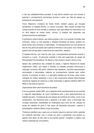 22
e não aos estabelecimentos privados. A nota afirma também que nem sempre é
possível o acompanhante permanecer durante o parto, por falta de espaço ou
presença de outra paciente.
Vivian Madureira, moradora de Santo André, também passou por situação
semelhante no Hospital Bartira, no mesmo município. “Meu marido só pôde ficar
comigo quando já havia tomado a anestesia. Saiu logo depois do nascimento e só
fui vê-lo depois de muitas horas”, afirmou. O hospital não respondeu aos
questionamentos da reportagem.
A professora Juliana Santos, que estava prestes a dar à luz quando concedeu esta
entrevista, visitou no mês passado o Hospital Christóvão da Gama, também em
Santo André, para conhecer a maternidade. “Foi decepcionante ouvir que devido ao
fato do meu plano de saúde cobrir apenas enfermaria e não quarto, meu marido não
poderia ficar comigo após o nascimento do nosso filho”, declarou.
O hospital informou, por meio de nota, que o acompanhante permanece durante o
pré-parto e o parto. “O pós-parto imediato é feito sob supervisão da equipe de
Recuperação Pós-Anestésica. Só depois a mãe vai para o quarto” afirma a nota.
Apesar das justificativas das unidades de saúde, a Agência Nacional de Saúde
Suplementar (ANS), que regula e fiscaliza os hospitais privados, informa que a
resolução normativa 262 prevê “cobertura das despesas, incluindo paramentação,
acomodação e alimentação, relativas ao acompanhante indicado pela mulher
durante: a) pré-parto; b) parto; e c) pós-parto imediato por 48 horas, salvo contra-
indicação do médico assistente” e que o não cumprimento dessas determinações
representa negativa de cobertura e cabe reclamação à agência (telefone 0800 701
9656 ou site www.ans.gov.br).
Especialistas falam sobre benefícios da prática
A lei que garante, desde 2005, que a gestante tenha acompanhante de sua escolha
é, segundo especialistas, de suma importância para o bom desenvolvimento do
trabalho de parto. “A presença de uma pessoa da confiança da mulher, como o seu
companheiro, traz benefícios para a gestante e ao bebê, como a diminuição das
cirurgias cesarianas, necessidade de medicações para alívio da dor, redução do
tempo de trabalho de parto e dos casos de depressão pós-parto”, explicou o
ginecologista e obstetra Alberto Jorge Guimarães.
“Podemos relembrar que o parto era um evento natural na vida da mulher, assistido
em ambiente domiciliar, com o marido por perto e geralmente uma parteira ou
pessoa mais idosa, do tipo mãe ou avó dando suporte”, completou o médico, que
nasceu amparado por uma parteira.
 