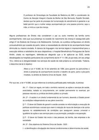 23
O professor de Ginecologia da Faculdade de Medicina do ABC e coordenador do
Centro de Atenção Integral à Saúde da Mulher de São Bernardo, Rodolfo Strufaldi,
declara que faz parte do processo de humanização do atendimento à gestante e ao
bebê permitir que a mulher esteja acompanhada por uma pessoa próxima, seja a
mãe, a irmã ou o pai da criança.
Alguns profissionais de Direito não consideram o pai ou outro membro da família como
acompanhante, visto que sua presença na ocasião do nascimento da criança é assegurado pelo
artigo 21 do Estatuto da Criança e do Adolescente. Contudo, se a prática configurasse um direito
consuetudinário por ocasião do parto, talvez a necessidade da referida lei do acompanhante fosse
diminuída ou mesmo anulada. A clareza da linguagem nos termos legais é imprescindível para a
execução efetiva e satisfatória de seus dispositivos: o hospital Beneficência Portuguesa de Santo
André, citado na reportagem, defendeu-se alegando que a lei aplica-se ao SUS, sendo
desobrigados os hospitais particulares do cumprimento da lei nº 11.108, já que esta, em seu artigo
19-J, refere-se à obrigatoriedade nos serviços de saúde da rede própria ou conveniada. Todavia,
o descritivo da lei é objetivo:
Altera a Lei nº 8.080, de 19 de setembro de 1990, para garantir às parturientes o
direito à presença de acompanhante durante o trabalho de parto, parto e pós-parto
imediato, no âmbito do Sistema Único de Saúde - SUS.
Por sua vez, a lei nº 8.080, ao que refere-se à conduta justificada pela instituição, é precisa:
Art. 1º - Esta Lei regula, em todo o território nacional, as ações e serviços de saúde,
executados, isolada ou conjuntamente, em caráter permanente ou eventual, por
pessoas naturais ou jurídicas de direito público ou privado.
Art. 2º - A saúde é um direito fundamental do ser humano, devendo o Estado prover
as condições indispensáveis ao seu pleno exercício.
§ 1º - O dever do Estado de garantir a saúde consiste na reformulação e execução de
políticas econômicas e sociais que visem à redução de riscos de doenças e de outros
agravos no estabelecimento de condições que assegurem acesso universal e
igualitário às ações e aos serviços para a sua promoção, proteção e recuperação.
§ 2º - O dever do Estado não exclui o das pessoas, da família, das empresas e da
sociedade.
Art. 5º - Dos objetivos do Sistema Único de Saúde - SUS :
I - a identificação e divulgação dos fatores condicionantes e determinantes da saúde;
 