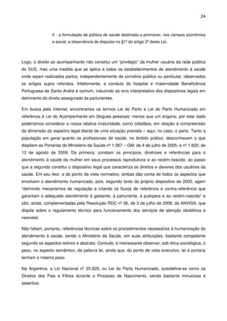 24
II - a formulação de política de saúde destinada a promover, nos campos econômico
e social, a observância do disposto no §1º do artigo 2º desta Lei;
Logo, o direito ao acompanhante não constitui um “privilégio” da mulher usuária da rede pública
do SUS, mas uma medida que se aplica a todos os estabelecimentos de atendimento à saúde
onde sejam realizados partos, independentemente de convênio público ou particular, observados
os artigos supra referidos. Infelizmente, a conduta do hospital e maternidade Beneficência
Portuguesa de Santo André é comum, induzindo ao erro interpretativo dos dispositivos legais em
detrimento do direito assegurado às parturientes.
Em busca pela internet, encontramos os termos Lei do Parto e Lei do Parto Humanizado em
referência à Lei do Acompanhante em blogues pessoais: menos que um engano, por este dado
poderíamos considerar a nossa relativa imaturidade, como cidadãos, em relação à compreensão
da dimensão do espectro legal diante de uma situação prevista – aqui, no caso, o parto. Tanto a
população em geral quanto os profissionais de saúde, no âmbito prático, desconhecem o que
dispõem as Portarias do Ministério da Saúde nº 1.067 – GM, de 4 de julho de 2005, e nº 1.820, de
13 de agosto de 2009. Da primeira, constam os princípios, diretrizes e referências para o
atendimento à saúde da mulher em seus processos reprodutivos e ao recém-nascido, ao passo
que a segunda constitui o dispositivo legal que caracteriza os direitos e deveres dos usuários da
saúde. Em seu teor, e do ponto de vista normativo, ambas dão conta de todos os aspectos que
envolvem o atendimento humanizado, pois, segundo texto do próprio dispositivo de 2005, agem
“definindo mecanismos de regulação e criando os fluxos de referência e contra-referência que
garantam o adequado atendimento à gestante, à parturiente, à puérpera e ao recém-nascido” e
são, ainda, complementadas pela Resolução RDC nº 36, de 3 de julho de 2008, da ANVISA, que
dispõe sobre o regulamento técnico para funcionamento dos serviços de atenção obstétrica e
neonatal.
Não faltam, portanto, referências técnicas sobre os procedimentos necessários à humanização do
atendimento à saúde, sendo o Ministério da Saúde, em suas atribuições, bastante competente
segundo os aspectos teórico e abstrato. Contudo, é interessante observar, sob ótica sociológica, o
peso, no aspecto semântico, da palavra lei, ainda que, do ponto de vista executivo, lei e portaria
tenham o mesmo peso.
Na Argentina, a Lei Nacional nº 25.929, ou Lei do Parto Humanizado, autodefine-se como os
Direitos dos Pais e Filhos durante o Processo de Nascimento, sendo bastante minuciosa e
assertiva:
 