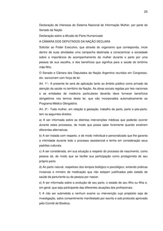 25
Declaração de Interesse do Sistema Nacional de Informação Mulher, por parte do
Senado da Nação
Declaração sobre a difusão do Parto Humanizado
A CÂMARA DOS DEPUTADOS DA NAÇÃO DECLARA
Solicitar ao Poder Executivo, que através do organismo que corresponda, inicie
dentro de suas atividades uma campanha destinada a conscientizar a sociedade
sobre a importância do acompanhamento da mulher durante o parto por uma
pessoa de sua escolha, e dos benefícios que significa para a saúde do binômio
mãe-filho.
O Senado e Câmara dos Deputados da Nação Argentina reunidos em Congresso,
etc. sancionam com força de lei:
Art. 1º.- A presente lei será de aplicação tanto ao âmbito público como privado da
atenção da saúde no território da Nação. As obras sociais regidas por leis nacionais
e as entidades de medicina particulares deverão deve fornecer benefícios
obrigatórios nos termos desta lei, que são incorporados automaticamente ao
Programa Médico Obrigatório.
Art. 2º.- Toda mulher, em relação à gestação, trabalho de parto, parto e pós-parto,
tem os seguintes direitos:
a) A ser informada sobre as distintas intervenções médicas que poderão ocorrer
durante estes processos, de modo que possa optar livremente quando existirem
diferentes alternativas.
b) A ser tratada com respeito, e de modo individual e personalizado que lhe garanta
a intimidade durante todo o processo assistencial e tenha em consideração seus
padrões culturais.
c) A ser considerada, em sua situação a respeito do processo de nascimento, como
pessoa sã, de modo que se facilite sua participação como protagonista de seu
próprio parto.
d) Ao parto natural, respeitoso dos tempos biológico e psicológico, evitando práticas
invasivas e ministro de medicação que não estejam justificados pelo estado de
saúde da parturiente ou da pessoa por nascer.
e) A ser informada sobre a evolução de seu parto, o estado de seu filho ou filha e,
em geral, que seja participante das diferentes atuações dos profissionais.
f) A não ser submetida a nenhum exame ou intervenção cujo propósito seja de
investigação, salvo consentimento manifestado por escrito e sob protocolo aprovado
pelo Comitê de Bioética.
 