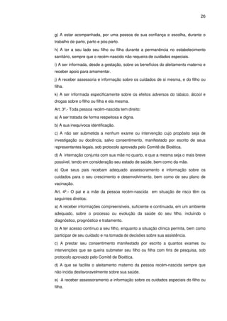 26
g) A estar acompanhada, por uma pessoa de sua confiança e escolha, durante o
trabalho de parto, parto e pós-parto.
h) A ter a seu lado seu filho ou filha durante a permanência no estabelecimento
sanitário, sempre que o recém-nascido não requeira de cuidados especiais.
i) A ser informada, desde a gestação, sobre os benefícios do aleitamento materno e
receber apoio para amamentar.
j) A receber assessoria e informação sobre os cuidados de si mesma, e do filho ou
filha.
k) A ser informada especificamente sobre os efeitos adversos do tabaco, álcool e
drogas sobre o filho ou filha e ela mesma.
Art. 3º.- Toda pessoa recém-nascida tem direito:
a) A ser tratada de forma respeitosa e digna.
b) A sua inequívoca identificação.
c) A não ser submetida a nenhum exame ou intervenção cujo propósito seja de
investigação ou docência, salvo consentimento, manifestado por escrito de seus
representantes legais, sob protocolo aprovado pelo Comitê de Bioética.
d) A internação conjunta com sua mãe no quarto, e que a mesma seja o mais breve
possível, tendo em consideração seu estado de saúde, bem como da mãe.
e) Que seus pais recebam adequado assessoramento e informação sobre os
cuidados para o seu crescimento e desenvolvimento, bem como de seu plano de
vacinação.
Art. 4º.- O pai e a mãe da pessoa recém-nascida em situação de risco têm os
seguintes direitos:
a) A receber informações compreensíveis, suficiente e continuada, em um ambiente
adequado, sobre o processo ou evolução da saúde do seu filho, incluindo o
diagnóstico, prognóstico e tratamento.
b) A ter acesso contínuo a seu filho, enquanto a situação clínica permita, bem como
participar de seu cuidado e na tomada de decisões sobre sua assistência.
c) A prestar seu consentimento manifestado por escrito a quantos exames ou
intervenções que se queira submeter seu filho ou filha com fins de pesquisa, sob
protocolo aprovado pelo Comitê de Bioética.
d) A que se facilite o aleitamento materno da pessoa recém-nascida sempre que
não incida desfavoravelmente sobre sua saúde.
e) A receber assessoramento e informação sobre os cuidados especiais do filho ou
filha.
 