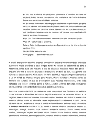 27
Art. 5º.- Será autoridade de aplicação da presente lei o Ministério da Saúde da
Nação no âmbito de suas competências, nas províncias e na Cidade de Buenos
Aires e suas respectivas autoridades sanitárias.
Art. 6º.- O não cumprimento das obrigações decorrentes da presente lei, por parte
das obras sociais e instituições médicas privadas, bem como o não cumprimento por
parte dos profissionais de saúde e seus colaboradores em que prestam serviços,
será considerado falta grave aos fins punitivos, sob pena de responsabilidade civil
ou penal que possa corresponder.
Artigo 7 º -. Esta Lei entra em vigor 60 (sessenta) dias após a sua promulgação.
Artigo 8 º -. Comunicado ao Executivo.
Dada no Salão do Congresso argentino, em Buenos Aires, no dia vinte e cinco de
agosto de 2004.
Sanção - 25 de agosto de 2004
Promulgação – 17 de Setembro de 2004
A análise do dispositivo argentino evidencia a morosidade e relativo descompromisso e atraso das
autoridades legais brasileiras e seus códigos diante da situação da assistência ao parto e
nascimento, sendo outro fator relevante a taxa de cesarianas realizadas nestes dois países –
enquanto em 1995 o índice de cirurgias no Brasil girava em torno de 36%, na Argentina este
número não passava de 23%. Ainda assim, em março de 2009, a República Argentina sancionava
a Lei nº 26.485 de “Proteção Integral para Prevenir, Punir e Erradicar a Violência contra as
Mulheres nos Âmbitos em que se Desenvolvem suas Relações Interpessoais”, onde estão
tipificadas seis tipos de violência contra a mulher, a saber: violência doméstica, institucional,
laboral, violência contra a liberdade reprodutiva, obstétrica e midiática.
Em 25 de novembro de 2006, ao celebrar-se o Dia Internacional pela Eliminação da Violência
contra a Mulher, a Assembléia Nacional da República Bolivariana da Venezuela aprovou a Lei
Orgânica sobre o Direito das Mulheres a uma Vida Livre da Violência. Esta substituiu a Lei sobre a
Violência contra a Mulher e a Família de 1998 e foi publicada na Gazeta Oficial nº 38.647, de 19
de março de 2007. Esta nova lei tipifica 19 formas de violência contra a mulher, tendo a mais nova
a violência obstétrica (GUERRA, 2008), sendo as demais: violência psicológica, assédio ou
intimidação, ameaça, violência física, violência doméstica, violência sexual, acesso carnal
violento, prostituição forçada, escravidão sexual, assédio sexual, violência laboral, violência
patrimonial e econômica, esterilização forçada, violência midiática, violência institucional, violência
 