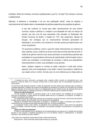 28
simbólica, tráfico de mulheres, meninas e adolescentes e, por fim, “la trata”6
de mulheres, meninas
e adolescentes.
Ademais, é belíssima a introdução à lei em sua publicação oficial,7
onde se explicita o
reconhecimento do Estado sobre a necessidade de políticas específicas às questões de gênero:
A luta das mulheres no mundo para obter reconhecimento de seus direitos
humanos, sociais e políticos e o respeito à sua dignidade tem sido um esforço de
séculos, que teve uma de suas expressões mais elevadas na Declaração dos
Direitos Humanos da Mulher e Cidadã em 1791. Seu proponente, Olympe de
Gouges, não conseguiu que os revolucionários franceses aprovassem tal
declaração e, ao contrário, sua iniciativa foi uma das causas que determinaram sua
morte na guilhotina.
Um gravíssimo problema, contra o qual tem lutado historicamente as mulheres de
todo o planeta, é que a violência se exerce contra elas somente pelo fato de sê-lo. A
violência de gênero encontra suas raízes profundas na característica patriarcal das
sociedades em que prevalecem estruturas de subordinação e discriminação contra a
mulher que consolidam a conformação de conceitos e valores que desqualificam
sistematicamente a mulher, suas atividades e suas opiniões.
Assim, qualquer negativa ou rechaço ao poder masculino é vivida pelo homem
agressor como uma transgressão a uma ordem “natural” que justifica a violência de
sua reação contra a mulher. Se trata, pois, de uma violência que se dirige sobre as
6
A tradução do termo trata para o português seria a palavra tráfico, contudo se compreende que o que
diferencia a trata do tráfico é um conceito, tornado claro no texto abaixo. Não há conceituação equivalente em
nosso idioma.
“Los términos "trata de seres humanos" y "tráfico de migrantes" han sido usados como sinónimos pero se refieren a
conceptos diferentes. El objetivo de la trata es la explotación de la persona, en cambio el fin del tráfico es la entrada
ilegal de migrantes. En el caso de la trata no es indispensable que las víctimas crucen las fronteras para que se
configure el hecho delictivo, mientras que éste es un elemento necesario para la comisión del tráfico.
¿Qué es la trata de personas?
La trata consiste en utilizar, en provecho propio y de un modo abusivo, las cualidades de una persona.
Para que la explotación se haga efectiva los tratantes deben recurrir a la captación, el transporte, el traslado, la
acogida o la recepción de personas.
Los medios para llevar a cabo estas acciones son la amenaza o el uso de la fuerza u otras formas de coacción,
el rapto, fraude, engaño, abuso de poder o de una situación de vulnerabilidad.
Además se considera trata de personas la concesión o recepción de pagos o beneficios para obtener el
consentimiento de una persona que tenga autoridad sobre otra, con fines de explotación.
La explotación incluirá, como mínimo, la explotación de la prostitución ajena u otras formas de explotación
sexual, los trabajos o servicios forzados, la esclavitud o las prácticas análogas, la servidumbre o la extracción de
órganos.
¿Qué es el tráfico de migrantes?
El tráfico ha sido definido como la facilitación de la entrada ilegal de una persona en un Estado del cual dicha
persona no sea nacional o residente permanente con el fin de obtener, directa o indirectamente, un beneficio
financiero u otro beneficio de orden material.” *
* http://www.acnur.org/t3/que-hace/proteccion/trata-y-trafico-de-personas/
7
Disponível em: <http://venezuela.unfpa.org/doumentos/Ley_mujer.pdf>.
 
