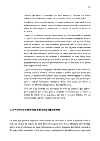 29
mulheres por serem consideradas, por seus agressores, carentes dos direitos
fundamentais de liberdade, respeito, capacidade de decisão e de direito à vida.
A violência contra a mulher constitui um grave problema de saúde pública e de
violação sistemática de seus direitos humanos, que mostra de forma dramática os
efeitos da discriminação e subordinação da mulher por razões de gênero na
sociedade.
O exercício dos direitos humanos das mulheres, em matéria de violência baseada
no gênero, se vê afetado significativamente também pelas concepções jurídicas
tradicionais, baseadas em paradigmas positivistas e sexistas. Até algumas décadas
atrás se acreditava, em uma perspectiva generalista, que os maus tratos às
mulheres era uma forma a mais de violência, com uma adição de excepcionalidade
e causa possível na patologia do agressor da vítima. Desde os anos setenta do
século XX é reconhecida sua especificidade e o fato de que suas causas estão nas
características estruturais da sociedade. A compreensão do tema, então, exige
algumas chaves explicativas que vão desde a insistência em sua especificidade e
compreensão sociais, passando por uma denúncia de sua frequência e seu caráter
não excepcional, mas comum.
[…] Em virtude de que é obrigação do Estado atender, prevenir, punir e erradicar a
violência contra as mulheres, devendo expedir as normas legais que sirvam para
tais fins, se estabeleceram nesta lei todas as ações e manifestações da violência,
tanto no âmbito intrafamiliar como fora do mesmo, dando lugar a novas definições
como a violência institucional, midiática e laboral, entre outras, que afetam às
mulheres em diferentes espaços de seu desempenho social.
Com esta lei se pretende criar consciência em todos os setores do país sobre o
grave problema que constitui para a sociedade venezuelana que se violem os
direitos da metade de sua população, por isso é necessário trabalhar em sua
instrumentação e garantir o cumprimento da mesma.
5. A violência obstétrica tipificada legalmente
Os feitos dos governos argentino e venezuelano em reconhecer e prever a violência contra as
mulheres no que diz respeito ao parto demonstram, para além de sua obrigação como Estado,
relativo grau de maturidade de suas instâncias como poderes Executivo, Legislativo e Judiciário.
Contudo, tanto a legitimação dos direitos como o reconhecimento do delito requerem esforços da
 