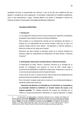30
sociedade civil para a compreensão dos mesmos, o que se dá não sem resistência dos que
passam a configurar-se como agressores. Tal processo é observável em trabalhos acadêmicos,
como o que reproduzimos a seguir. Graciela Medina, sua autora, é advogada e doutora em
Ciências Jurídicas e Sociais pela Universidade de Mendoza (Argentina):
VIOLENCIA OBSTETRICA
1. Introducción
La ley Integral de Violencia contra la mujer enumera como específica manifestación
de agresión hacia el género femenino la Violencia Obstétrica.
Este concepto no es precisamente conocido por los operadores del derecho, ni
tampoco por los responsables de las ciencias médicas, motivo por el cual en el
presente trabajo tenemos como objetivo conceptualizar la violencia obstétrica y
determinar cuales son las leyes que la regulan.
Estimamos que para entender la dimensión exacta de la violencia obstétrica es
ilustrativo relatar los antecedentes del Observatorio de Salud Género y Derechos
Humanos.8
2. Antecedentes. Observatorio de Salud Género y Derechos Humanos
El Observatorio de Salud, Género y Derechos Humanos es el resultado de un
proceso de investigación que comenzó en Junio de 2001 cuando llega a
conocimiento de INSGENAR y CLADEM los malos tratos recibidos por una joven en
un servicio de salud reproductiva de la Ciudad de Rosario.
A partir de allí se inició un estudio del tema sobre la base de las declaraciones de
pacientes femeninas atendidas en hospitales públicos.
De la información recogida surgió que las mujeres en sus consultas ginecológicas u
obstétricas habían sido victimas de:
Vulneración del Derecho a la Intimidad por la intromisión no consentida en
su privacidad mediante la exhibición y/o revisión masiva del cuerpo y los
órganos genitales. En múltiples ocasiones las mujeres son revisadas por un
médico y un grupo de practicantes y estudiantes, sin ninguna explicación, ni respeto
8
El observatorio de Salud Género y Derechos Humanos es una iniciativa del Instituto de
Género Derecho y Desarrollo (INSGENAR) y del Comité de America Latina y el Caribe para la Defensa
de los derechos de la mujer (CLADEM) que cuenta con el apoyo de la International Women Health
Colition (IWHC) y el Fondo de Población de Naciones Unidas (UNEPA). El Insgenrar, tiene sede en
Rosario, y en esta Ciudad editó dos Libros: “Con todo al aire I” y “Con todo al aire II”, bajo la
coordinación de la Dra. Susana Chiarotti, de donde hemos tomados los datos que describimos.
 