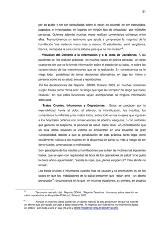 31
por su pudor y sin ser consultadas sobre si están de acuerdo en ser escrutadas,
palpadas, e investigadas, en lugares sin ningún tipo de privacidad por múltiples
personas. Quienes además muchas veces realizan comentarios burlescos entre
ellos. Transcribiremos un testimonio que ayuda a comprender la magnitud de la
humillación “me metieron mano mas o menos 13 estudiantes, sentí vergüenza,
bronca, me tapaba la cara con la sábana para que no me miraran”9
.
Violación del Derecho a la Información y a la toma de Decisiones. A las
pacientes se les realizan prácticas en muchos casos sin previa consulta, en otras
ocasiones sin que se le brinde información sobre el estado de su salud, ni sobre las
características de las intervenciones que se le realizarán. En consecuencia se le
niega toda posibilidad de tomar decisiones alternativas, en algo tan íntimo y
personal como es su salud, sexual y reproductiva.
De las declaraciones del Reporte DDHH; Rosario 2003, en muchas ocasiones
surgen frases como “firma acá”, te tengo que ligar las trompas”,“te tengo que hacer
cesárea”, sin que estas locuciones vayan acompañadas de ninguna información
adecuada.
Tratos Crueles, Inhumanos y Degradantes. Estos se producen por la
insensibilidad frente al dolor, el silencio, la infantilización, los insultos, los
comentarios humillantes y los malos tratos, sobre todo en las mujeres que ingresan
a los hospitales públicos con consecuencias de abortos inseguros, o con síntomas
que generen tal sospecha, al personal de salud. Cabe tener en consideración que
en esta última situación la víctima se encuentran en una situación de gran
vulnerabilidad, debido a que la penalización de ésta práctica, tanto legal como
socialmente, coloca a las mujeres en la disyuntiva de salvar su vida a riesgo de ser
denunciadas, amenazadas o maltratadas.
Son paradigma de los insultos y humillaciones que sufren las víctimas las siguientes
frases, que se oyen con regularidad de boca de los operadores de salud “si te gustó
lo dulce ahora aguántatela”, “sacáte la ropa, que ¿tenés vergüenza? Para abrirte no
tenías”.
Los tratos crueles e inhumanos cuando mas se causan y se promueven es en los
casos en que los trabajadores de la salud presumen que están ante un aborto
provocado10
, circunstancia en la que en muchas ocasiones, ex profeso, se practica
9
Testimonio extraído del Reporte DDHH “Reporte Derechos Humanos sobre atención en
salud reproductiva en Hospitales Públicos”, Rosario 2003.
10
Aunque en muchos casos puede ser un aborto natural, la sola presunción de que se trate de
un aborto auto provocado da lugar a estas reacciones. Al respecto son ilustrativos los testimonios dados
en el libro “ Con todo al aire 2” pag. 39 a 59 y www.insgenar.org.ar/observatorio
 