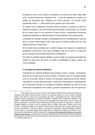 32
el legrado en carne viva, es decir sin anestesia y a la mujer se le dicen frases tales
como “se abren de pierna y después mirá”. Y ante las súplicas por el dolor y el
pedido de calmantes para mitigarlos es común escuchar “no querida ahora
aguántatela mamá” , o “Ahora vienen acá y quieren que no les duela”.
Al margen de los obstáculos “comunes” para el acceso a la justicia en casos de
violencia de género –como las limitaciones financieras y económicas– las victimas
de los malos tratos en los servicios de salud sexual y reproductiva encuentran
obstáculos especiales en todas las fases de la administración de la justicia penal.
La pérdida de intimidad, sumada a la posibilidad de sufrir humillaciones en caso de
que se revelen determinados actos, logra que las mujeres oculten que han sido
objeto de torturas o malos tratos.
Sí los malos tratos se originan por un aborto inseguro, las mujeres ni se plantean la
posibilidad de denunciar cómo fueron atendidas. Ello por el temor a la denuncia
penal, al arresto y las consecuencias de la criminalización.11
Por último en aquellos lugares alejados o zonas rurales, las mujeres se disuaden de
realizar las denuncias por temor de perder la posibilidad de seguir usando ese
“único” prestador.
4. Concepto de Violencia Obstétrica
Entendemos por violencia obstétrica toda conducta, acción u omisión, realizada por
personal de la salud que de manera directa o indirecta, tanto en el ámbito público
como en el privado, afecte el cuerpo y los procesos reproductivos de las mujeres,
expresada en un trato deshumanizado, un abuso de medicalización y patologización
de los procesos naturales. El concepto de violencia obstétrica que tiene la ley de
Venezuela es apropiación del cuerpo y procesos reproductivos de las mujeres por
11
Cabe recordar que a partir de la reforma del Código Procesal Penal numerosos precedentes
resolvieron que debía instruirse sumario criminal a la mujer que prefería no morir y acudir al Hospital
Público, para salvar su vida, para la averiguación del hecho contemplado en el art. 193 del Código,
dejando de lado lo dispuesto en el plenario CNCRIM Y CORREC DE LA CAPITAL FEDERAL - EN
PLENO - 26/08/1966. Natividad Frías, aunque en la actualidad, hay jurisprudencia que en el caso del
aborto provocado la mujer busca auxilio médico porque se siente herida en su organismo, a veces con
verdadero peligro de muerte y que su presencia ante el médico, para tratar el aborto, que si bien
provocó, no puede controlar, en sus últimas consecuencias, implica mostrar su cuerpo, descubrirse en
su más íntimo secreto, confesar su delito, y no puede ser incriminada, nadie está obligado a declarar
contra si mismo, y no podría negarse que en tales casos, la obligación es urgida por el derecho a vivir.
La evolución jurisprudencial puede consultarse en El valor de las decisiones judiciales para evitar la
violencia contra la mujer. Jurisprudencia de la Corte Interamericana de Derechos Humanos y Argentina
sobre derechos humanos de las mujeres Revista en Revista de Derecho de Familia y de las Personas,
nº 1 setiembre 2009, ed. LL.
 