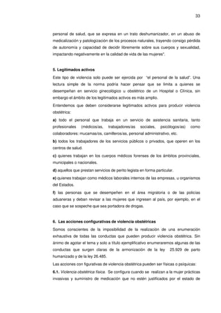 33
personal de salud, que se expresa en un trato deshumanizador, en un abuso de
medicalización y patologización de los procesos naturales, trayendo consigo pérdida
de autonomía y capacidad de decidir libremente sobre sus cuerpos y sexualidad,
impactando negativamente en la calidad de vida de las mujeres".
5. Legitimados activos
Este tipo de violencia solo puede ser ejercida por “el personal de la salud”. Una
lectura simple de la norma podría hacer pensar que se limita a quienes se
desempeñan en servicio ginecológico u obstétrico de un Hospital o Clínica, sin
embargo el ámbito de los legitimados activos es más amplio.
Entendemos que deben considerarse legitimados activos para producir violencia
obstétrica:
a) todo el personal que trabaja en un servicio de asistencia sanitaria, tanto
profesionales (médicos/as, trabajadores/as sociales, psicólogos/as) como
colaboradores: mucamas/os, camilleros/as, personal administrativo, etc.
b) todos los trabajadores de los servicios públicos o privados, que operen en los
centros de salud.
c) quienes trabajan en los cuerpos médicos forenses de los ámbitos provinciales,
municipales o nacionales.
d) aquellos que prestan servicios de perito legista en forma particular.
e) quienes trabajan como médicos laborales internos de las empresas, u organismos
del Estados.
f) las personas que se desempeñen en el área migratoria o de las policías
aduaneras y deban revisar a las mujeres que ingresen al país, por ejemplo, en el
caso que se sospeche que sea portadora de drogas.
6. Las acciones configurativas de violencia obstétricas
Somos conscientes de la imposibilidad de la realización de una enumeración
exhaustiva de todas las conductas que pueden producir violencia obstétrica. Sin
ánimo de agotar el tema y solo a título ejemplificativo enumeraremos algunas de las
conductas que surgen claras de la armonización de la ley 25.929 de parto
humanizado y de la ley 26.485.
Las acciones con figurativas de violencia obstétrica pueden ser físicas o psíquicas:
6.1. Violencia obstétrica física. Se configura cuando se realizan a la mujer prácticas
invasivas y suministro de medicación que no estén justificados por el estado de
 