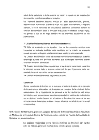 34
salud de la parturienta o de la persona por nacer, o cuando no se respetan los
tiempos ni las posibilidades del parto biológico.
6.2 Violencia obstétrica psíquica. Incluye el trato deshumanizado, grosero,
discriminación, humillación, cuando la mujer va a pedir asesoramiento, o requiere
atención, o en el transcurso de una práctica, obstétrica. Comprende también la
omisión de información sobre la evolución de su parto, el estado de su hijo o hija y,
en general, a que se le haga partícipe de las diferentes actuaciones de los
profesionales.
7. Las omisiones configurativas de violencia obstétricas.
7.1 Falta de anestesia en los legrados. Una de las conductas omisivas mas
frecuentes en violencia obstétrica está constituida por la omisión de anestesia
cuando se realiza un legrado ante la sospecha de un aborto auto provocado.
7.2 Omisión de información sobre las distintas intervenciones médicas que pudieren
tener lugar durante esos procesos de manera que pueda optar libremente cuando
existieren diferentes alternativas.
7.3 Omisión de intimidad. Cabe recordar que la ley de parto humanizado garantiza
la intimidad durante todo el proceso asistencial, la que lógicamente debe ser
prestada dentro de los medios con los que se cuenten.
7.4 Omisión de consideración de las pautas culturales.
Conclusión
Somos conscientes de la crisis por la que pasa el sistema de salud, de la carencia
de infraestructuras adecuadas, de la escasez de recursos, de la exigüidad de los
presupuestos, de la insuficiencia de personal y de la insuficiencia del apoyo
tecnológico, pero pensamos que su extrema gravedad no justifican los malos tratos
en un régimen jurídico basado en el respeto a los derechos humanos ya que
ninguna miseria da derechos a dañar y menos a lesionar por el género en lo sexual
o reproductivo.
O Dr. Gidder Benítez Guerra, professor agregado da Cátedra de Clínica Obstétrica da Faculdade
de Medicina da Universidade Central da Venezuela, editor e diretor da Revista da Faculdade de
Medicina, em seu artigo afirma:
Los aspectos relacionados con la violencia obstétrica se difundieron con rapidez
entre los médicos, generando muchas dudas entre los gineco-obstetras.
 