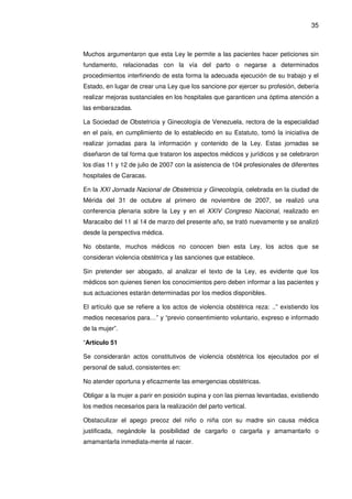 35
Muchos argumentaron que esta Ley le permite a las pacientes hacer peticiones sin
fundamento, relacionadas con la vía del parto o negarse a determinados
procedimientos interfiriendo de esta forma la adecuada ejecución de su trabajo y el
Estado, en lugar de crear una Ley que los sancione por ejercer su profesión, debería
realizar mejoras sustanciales en los hospitales que garanticen una óptima atención a
las embarazadas.
La Sociedad de Obstetricia y Ginecología de Venezuela, rectora de la especialidad
en el país, en cumplimiento de lo establecido en su Estatuto, tomó la iniciativa de
realizar jornadas para la información y contenido de la Ley. Estas jornadas se
diseñaron de tal forma que trataron los aspectos médicos y jurídicos y se celebraron
los días 11 y 12 de julio de 2007 con la asistencia de 104 profesionales de diferentes
hospitales de Caracas.
En la XXI Jornada Nacional de Obstetricia y Ginecología, celebrada en la ciudad de
Mérida del 31 de octubre al primero de noviembre de 2007, se realizó una
conferencia plenaria sobre la Ley y en el XXIV Congreso Nacional, realizado en
Maracaibo del 11 al 14 de marzo del presente año, se trató nuevamente y se analizó
desde la perspectiva médica.
No obstante, muchos médicos no conocen bien esta Ley, los actos que se
consideran violencia obstétrica y las sanciones que establece.
Sin pretender ser abogado, al analizar el texto de la Ley, es evidente que los
médicos son quienes tienen los conocimientos pero deben informar a las pacientes y
sus actuaciones estarán determinadas por los medios disponibles.
El artículo que se refiere a los actos de violencia obstétrica reza: ..” existiendo los
medios necesarios para…” y “previo consentimiento voluntario, expreso e informado
de la mujer”.
“Artículo 51
Se considerarán actos constitutivos de violencia obstétrica los ejecutados por el
personal de salud, consistentes en:
No atender oportuna y eficazmente las emergencias obstétricas.
Obligar a la mujer a parir en posición supina y con las piernas levantadas, existiendo
los medios necesarios para la realización del parto vertical.
Obstaculizar el apego precoz del niño o niña con su madre sin causa médica
justificada, negándole la posibilidad de cargarlo o cargarla y amamantarlo o
amamantarla inmediata-mente al nacer.
 