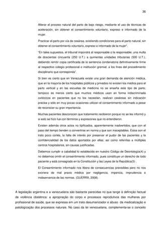 36
Alterar el proceso natural del parto de bajo riesgo, mediante el uso de técnicas de
aceleración, sin obtener el consentimiento voluntario, expreso e informado de la
mujer.
Practicar el parto por vía de cesárea, existiendo condiciones para el parto natural, sin
obtener el consentimiento voluntario, expreso e informado de la mujer”.
“En tales supuestos, el tribunal impondrá al responsable o la responsable, una multa
de doscientas cincuenta (250 U.T.) a quinientas unidades tributarias (500 U.T.),
debiendo remitir copia certificada de la sentencia condenatoria definitivamente firme
al respectivo colegio profesional o institución gremial, a los fines del procedimiento
disciplinario que corresponda”.
Si bien es cierto que en Venezuela existe una gran demanda de atención médica,
que en la mayoría de los hospitales públicos y privados no existen los medios para el
parto vertical y en las escuelas de medicina no se enseña este tipo de parto;
tampoco es menos cierto que muchos médicos usan en forma indiscriminada
oxitócicos en pacientes que no los necesitan, realizan cesáreas sin indicación
precisa y sólo en muy pocas ocasiones utilizan el consentimiento informado a pesar
de reconocer su gran importancia.
Muchas pacientes desconocen que tratamiento recibieron porque no se les informó y
si esto se hizo fue con términos y expresiones que no entendieron.
Existen además otros actos no tipificados, aparentemente inadvertidos, que con el
paso del tiempo tienden a convertirse en norma y que son inaceptables. Estos son el
trato poco cortés, la falta de interés por preservar el pudor de las pacientes y la
confidencialidad de los datos aportados por ellas; así como referirlas a múltiples
centros hospitalarios, sin causas justificadas.
Debemos cumplir a cabalidad lo establecido en nuestro Código de Deontología(4) y
no debemos omitir el consentimiento informado, pues constituye un derecho de todo
paciente y está consagrado en la Constitución y las Leyes de la República(5) .
El Consentimiento informado nos libera de consecuencias previsibles pero no nos
exonera de mal praxis médica por negligencia, impericia, imprudencia e
inobservancia de las normas. (GUERRA, 2008).
A legislação argentina e a venezuelana são bastante parecidas no que tange à definição factual
de violência obstétrica: a apropriação do corpo e processos reprodutivos das mulheres por
profissional de saúde, que se expressa em um trato desumanizador e abuso da medicalização e
patologização dos processos naturais. No caso da lei venezuelana, complementa-se o conceito
 