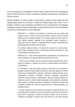 37
com as consequências ou causalidades: trazendo consigo a perda da autonomia e capacidade de
decidir livremente sobre seus corpos e sexualidade, impactando negativamente na qualidade de
vida das mulheres.
Algumas diferenças, no entanto, podem ser levantadas na análise do corpo integral de cada
dispositivo legal vigente. A Lei Nacional nº 26.485, de Proteção Integral para Prevenir, Punir e
Erradicar a Violência contra as Mulheres nos Âmbitos em que se Desenvolvem suas Relações
Interpessoais, vigente na Argentina desde 2009, conceitua violência contra a mulher, classificando
cinco tipos, que se manifestam em cinco modalidades:
ARTICULO 4º — Definición. Se entiende por violencia contra las mujeres toda
conducta, acción u omisión, que de manera directa o indirecta, tanto en el ámbito
público como en el privado, basada en una relación desigual de poder, afecte su
vida, libertad, dignidad, integridad física, psicológica, sexual, económica o
patrimonial, como así también su seguridad personal. Quedan comprendidas las
perpetradas desde el Estado o por sus agentes.
Se considera violencia indirecta, a los efectos de la presente ley, toda conducta,
acción omisión, disposición, criterio o práctica discriminatoria que ponga a la mujer
en desventaja con respecto al varón.
ARTICULO 5º — Tipos. Quedan especialmente comprendidos en la definición del
artículo precedente, los siguientes tipos de violencia contra la mujer:
1.- Física: La que se emplea contra el cuerpo de la mujer produciendo dolor, daño o
riesgo de producirlo y cualquier otra forma de maltrato agresión que afecte su
integridad física.
2.- Psicológica: La que causa daño emocional y disminución de la autoestima o
perjudica y perturba el pleno desarrollo personal o que busca degradar o controlar
sus acciones, comportamientos, creencias y decisiones, mediante amenaza, acoso,
hostigamiento, restricción, humillación, deshonra, descrédito, manipulación
aislamiento. Incluye también la culpabilización, vigilancia constante, exigencia de
obediencia sumisión, coerción verbal, persecución, insulto, indiferencia, abandono,
celos excesivos, chantaje, ridiculización, explotación y limitación del derecho de
circulación o cualquier otro medio que cause perjuicio a su salud psicológica y a la
autodeterminación.
3.- Sexual: Cualquier acción que implique la vulneración en todas sus formas, con o
sin acceso genital, del derecho de la mujer de decidir voluntariamente acerca de su
vida sexual o reproductiva a través de amenazas, coerción, uso de la fuerza o
intimidación, incluyendo la violación dentro del matrimonio o de otras relaciones
 