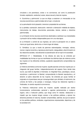 38
vinculares o de parentesco, exista o no convivencia, así como la prostitución
forzada, explotación, esclavitud, acoso, abuso sexual y trata de mujeres.
4.- Económica y patrimonial: La que se dirige a ocasionar un menoscabo en los
recursos económicos o patrimoniales de la mujer, a través de:
a) La perturbación de la posesión, tenencia o propiedad de sus bienes;
b) La pérdida, sustracción, destrucción, retención o distracción indebida de objetos,
instrumentos de trabajo, documentos personales, bienes, valores y derechos
patrimoniales;
c) La limitación de los recursos económicos destinados a satisfacer sus necesidades
o privación de los medios indispensables para vivir una vida digna;
d) La limitación o control de sus ingresos, así como la percepción de un salario
menor por igual tarea, dentro de un mismo lugar de trabajo.
5.- Simbólica: La que a través de patrones estereotipados, mensajes, valores,
íconos o signos transmita y reproduzca dominación, desigualdad y discriminación en
las relaciones sociales, naturalizando la subordinación de la mujer en la sociedad.
ARTICULO 6º — Modalidades. A los efectos de esta ley se entiende por
modalidades las formas en que se manifiestan los distintos tipos de violencia contra
las mujeres en los diferentes ámbitos, quedando especialmente comprendidas las
siguientes:
a) Violencia doméstica contra las mujeres: aquella ejercida contra las mujeres por un
integrante del grupo familiar, independientemente del espacio físico donde ésta
ocurra, que dañe la dignidad, el bienestar, la integridad física, psicológica, sexual,
económica o patrimonial, la libertad, comprendiendo la libertad reproductiva y el
derecho al pleno desarrollo de las mujeres. Se entiende por grupo familiar el
originado en el parentesco sea por consanguinidad o por afinidad, el matrimonio, las
uniones de hecho y las parejas o noviazgos. Incluye las relaciones vigentes o
finalizadas, no siendo requisito la convivencia;
b) Violencia institucional contra las mujeres: aquella realizada por las/los
funcionarias/os, profesionales, personal y agentes pertenecientes a cualquier
órgano, ente o institución pública, que tenga como fin retardar, obstaculizar o
impedir que las mujeres tengan acceso a las políticas públicas y ejerzan los
derechos previstos en esta ley. Quedan comprendidas, además, las que se ejercen
en los partidos políticos, sindicatos, organizaciones empresariales, deportivas y de
la sociedad civil;
 