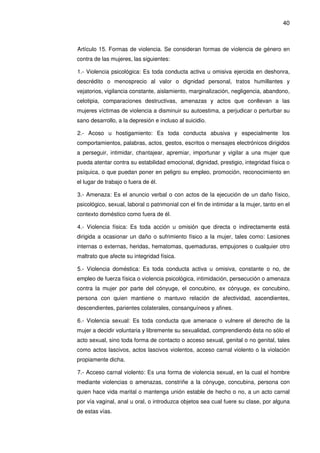 40
Artículo 15. Formas de violencia. Se consideran formas de violencia de género en
contra de las mujeres, las siguientes:
1.- Violencia psicológica: Es toda conducta activa u omisiva ejercida en deshonra,
descrédito o menosprecio al valor o dignidad personal, tratos humillantes y
vejatorios, vigilancia constante, aislamiento, marginalización, negligencia, abandono,
celotipia, comparaciones destructivas, amenazas y actos que conllevan a las
mujeres víctimas de violencia a disminuir su autoestima, a perjudicar o perturbar su
sano desarrollo, a la depresión e incluso al suicidio.
2.- Acoso u hostigamiento: Es toda conducta abusiva y especialmente los
comportamientos, palabras, actos, gestos, escritos o mensajes electrónicos dirigidos
a perseguir, intimidar, chantajear, apremiar, importunar y vigilar a una mujer que
pueda atentar contra su estabilidad emocional, dignidad, prestigio, integridad física o
psíquica, o que puedan poner en peligro su empleo, promoción, reconocimiento en
el lugar de trabajo o fuera de él.
3.- Amenaza: Es el anuncio verbal o con actos de la ejecución de un daño físico,
psicológico, sexual, laboral o patrimonial con el fin de intimidar a la mujer, tanto en el
contexto doméstico como fuera de él.
4.- Violencia física: Es toda acción u omisión que directa o indirectamente está
dirigida a ocasionar un daño o sufrimiento físico a la mujer, tales como: Lesiones
internas o externas, heridas, hematomas, quemaduras, empujones o cualquier otro
maltrato que afecte su integridad física.
5.- Violencia doméstica: Es toda conducta activa u omisiva, constante o no, de
empleo de fuerza física o violencia psicológica, intimidación, persecución o amenaza
contra la mujer por parte del cónyuge, el concubino, ex cónyuge, ex concubino,
persona con quien mantiene o mantuvo relación de afectividad, ascendientes,
descendientes, parientes colaterales, consanguíneos y afines.
6.- Violencia sexual: Es toda conducta que amenace o vulnere el derecho de la
mujer a decidir voluntaria y libremente su sexualidad, comprendiendo ésta no sólo el
acto sexual, sino toda forma de contacto o acceso sexual, genital o no genital, tales
como actos lascivos, actos lascivos violentos, acceso carnal violento o la violación
propiamente dicha.
7.- Acceso carnal violento: Es una forma de violencia sexual, en la cual el hombre
mediante violencias o amenazas, constriñe a la cónyuge, concubina, persona con
quien hace vida marital o mantenga unión estable de hecho o no, a un acto carnal
por vía vaginal, anal u oral, o introduzca objetos sea cual fuere su clase, por alguna
de estas vías.
 