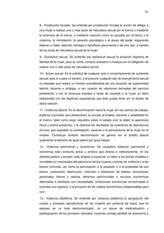 41
8.- Prostitución forzada: Se entiende por prostitución forzada la acción de obligar a
una mujer a realizar uno o más actos de naturaleza sexual por la fuerza o mediante
la amenaza de la fuerza, o mediante coacción como la causada por el temor a la
violencia, la intimidación, la opresión psicológica o el abuso del poder, esperando
obtener o haber obtenido ventajas o beneficios pecuniarios o de otro tipo, a cambio
de los actos de naturaleza sexual de la mujer.
9.- Esclavitud sexual: Se entiende por esclavitud sexual la privación ilegítima de
libertad de la mujer, para su venta, compra, préstamo o trueque con la obligación de
realizar uno o más actos de naturaleza sexual.
10.- Acoso sexual: Es la solicitud de cualquier acto o comportamiento de contenido
sexual, para sí o para un tercero, o el procurar cualquier tipo de acercamiento sexual
no deseado que realice un hombre prevaliéndose de una situación de superioridad
laboral, docente o análoga, o con ocasión de relaciones derivadas del ejercicio
profesional, y con la amenaza expresa o tácita de causarle a la mujer un daño
relacionado con las legítimas expectativas que ésta pueda tener em el ámbito de
dicha relación.
11.- Violencia laboral: Es la discriminación hacia la mujer em los centros de trabajo:
públicos o privados que obstaculicen su acceso al empleo, ascenso o estabilidad en
el mismo, tales como exigir requisitos sobre el estado civil, la edad, la apariencia
física o buena presencia, o la solicitud de resultados de exámenes de laboratorios
clínicos, que supeditan la contratación, ascenso o la permanencia de la mujer en el
empleo. Constituye también discriminación de género em el ámbito laboral
quebrantar el derecho de igual salario por igual trabajo.
12.- Violencia patrimonial y económica: Se considera violencia patrimonial y
económica toda conducta activa u omisiva que directa o indirectamente, en los
ámbitos público y privado, esté dirigida a ocasionar un daño a los bienes muebles o
inmuebles en menoscabo del patrimonio de las mujeres víctimas de violencia o a los
bienes comunes, así como la perturbación a la posesión o a la propiedad de sus
bienes, sustracción, destrucción, retención o distracción de objetos, documentos
personales, bienes y valores, derechos patrimoniales o recursos económicos
destinados a satisfacer sus necesidades; limitaciones económicas encaminadas a
controlar sus ingresos; o la privación de los medios económicos indispensables para
vivir.
13.- Violencia obstétrica: Se entiende por violencia obstétrica la apropiación del
cuerpo y procesos reproductivos de las mujeres por personal de salud, que se
expresa en un trato deshumanizador, en un abuso de medicalización y
patologización de los procesos naturales, trayendo consigo pérdida de autonomía y
 