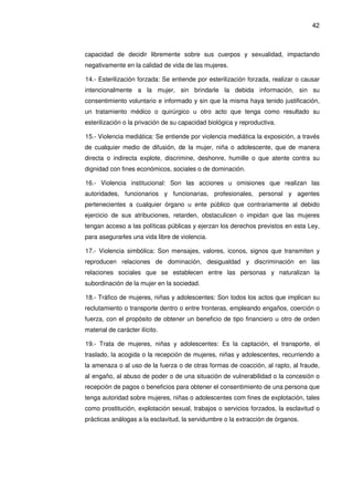 42
capacidad de decidir libremente sobre sus cuerpos y sexualidad, impactando
negativamente en la calidad de vida de las mujeres.
14.- Esterilización forzada: Se entiende por esterilización forzada, realizar o causar
intencionalmente a la mujer, sin brindarle la debida información, sin su
consentimiento voluntario e informado y sin que la misma haya tenido justificación,
un tratamiento médico o quirúrgico u otro acto que tenga como resultado su
esterilización o la privación de su capacidad biológica y reproductiva.
15.- Violencia mediática: Se entiende por violencia mediática la exposición, a través
de cualquier medio de difusión, de la mujer, niña o adolescente, que de manera
directa o indirecta explote, discrimine, deshonre, humille o que atente contra su
dignidad con fines económicos, sociales o de dominación.
16.- Violencia institucional: Son las acciones u omisiones que realizan las
autoridades, funcionarios y funcionarias, profesionales, personal y agentes
pertenecientes a cualquier órgano u ente público que contrariamente al debido
ejercicio de sus atribuciones, retarden, obstaculicen o impidan que las mujeres
tengan acceso a las políticas públicas y ejerzan los derechos previstos en esta Ley,
para asegurarles una vida libre de violencia.
17.- Violencia simbólica: Son mensajes, valores, iconos, signos que transmiten y
reproducen relaciones de dominación, desigualdad y discriminación en las
relaciones sociales que se establecen entre las personas y naturalizan la
subordinación de la mujer en la sociedad.
18.- Tráfico de mujeres, niñas y adolescentes: Son todos los actos que implican su
reclutamiento o transporte dentro o entre fronteras, empleando engaños, coerción o
fuerza, con el propósito de obtener un beneficio de tipo financiero u otro de orden
material de carácter ilícito.
19.- Trata de mujeres, niñas y adolescentes: Es la captación, el transporte, el
traslado, la acogida o la recepción de mujeres, niñas y adolescentes, recurriendo a
la amenaza o al uso de la fuerza o de otras formas de coacción, al rapto, al fraude,
al engaño, al abuso de poder o de una situación de vulnerabilidad o la concesión o
recepción de pagos o beneficios para obtener el consentimiento de una persona que
tenga autoridad sobre mujeres, niñas o adolescentes com fines de explotación, tales
como prostitución, explotación sexual, trabajos o servicios forzados, la esclavitud o
prácticas análogas a la esclavitud, la servidumbre o la extracción de órganos.
 