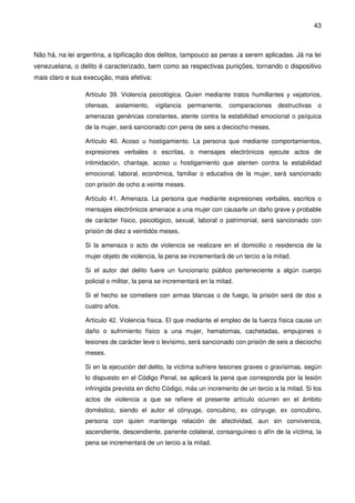 43
Não há, na lei argentina, a tipificação dos delitos, tampouco as penas a serem aplicadas. Já na lei
venezuelana, o delito é caracterizado, bem como as respectivas punições, tornando o dispositivo
mais claro e sua execução, mais efetiva:
Artículo 39. Violencia psicológica. Quien mediante tratos humillantes y vejatorios,
ofensas, aislamiento, vigilancia permanente, comparaciones destructivas o
amenazas genéricas constantes, atente contra la estabilidad emocional o psíquica
de la mujer, será sancionado con pena de seis a dieciocho meses.
Artículo 40. Acoso u hostigamiento. La persona que mediante comportamientos,
expresiones verbales o escritas, o mensajes electrónicos ejecute actos de
intimidación, chantaje, acoso u hostigamiento que atenten contra la estabilidad
emocional, laboral, económica, familiar o educativa de la mujer, será sancionado
con prisión de ocho a veinte meses.
Artículo 41. Amenaza. La persona que mediante expresiones verbales, escritos o
mensajes electrónicos amenace a una mujer con causarle un daño grave y probable
de carácter físico, psicológico, sexual, laboral o patrimonial, será sancionado con
prisión de diez a veintidós meses.
Si la amenaza o acto de violencia se realizare en el domicilio o residencia de la
mujer objeto de violencia, la pena se incrementará de un tercio a la mitad.
Si el autor del delito fuere un funcionario público perteneciente a algún cuerpo
policial o militar, la pena se incrementará en la mitad.
Si el hecho se cometiere con armas blancas o de fuego, la prisión será de dos a
cuatro años.
Artículo 42. Violencia física. El que mediante el empleo de la fuerza física cause un
daño o sufrimiento físico a una mujer, hematomas, cachetadas, empujones o
lesiones de carácter leve o levísimo, será sancionado con prisión de seis a dieciocho
meses.
Si en la ejecución del delito, la víctima sufriere lesiones graves o gravísimas, según
lo dispuesto en el Código Penal, se aplicará la pena que corresponda por la lesión
infringida prevista en dicho Código, más un incremento de un tercio a la mitad. Si los
actos de violencia a que se refiere el presente artículo ocurren en el ámbito
doméstico, siendo el autor el cónyuge, concubino, ex cónyuge, ex concubino,
persona con quien mantenga relación de afectividad, aun sin convivencia,
ascendiente, descendiente, pariente colateral, consanguíneo o afín de la víctima, la
pena se incrementará de un tercio a la mitad.
 