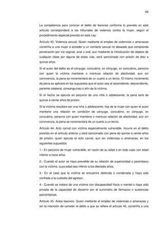 44
La competencia para conocer el delito de lesiones conforme lo previsto en este
artículo corresponderá a los tribunales de violencia contra la mujer, según el
procedimiento especial previsto en esta Ley.
Artículo 43. Violencia sexual. Quien mediante el empleo de violencias o amenazas
constriña a una mujer a acceder a un contacto sexual no deseado que comprenda
penetración por vía vaginal, anal u oral, aun mediante la introducción de objetos de
cualquier clase por alguna de estas vías, será sancionado con prisión de diez a
quince años.
Si el autor del delito es el cónyuge, concubino, ex cónyuge, ex concubino, persona
con quien la víctima mantiene o mantuvo relación de afectividad, aun sin
convivencia, la pena se incrementará de un cuarto a un tercio. El mismo incremento
de pena se aplicará en los supuestos que el autor sea el ascendiente, descendiente,
pariente colateral, consanguíneo o afín de la víctima.
Si el hecho se ejecuta en perjuicio de una niña o adolescente, la pena será de
quince a veinte años de prisión.
Si la víctima resultare ser una niña o adolescente, hija de la mujer con quien el autor
mantiene una relación en condición de cónyuge, concubino, ex cónyuge, ex
concubino, persona con quien mantiene o mantuvo relación de afectividad, aún sin
convivencia, la pena se incrementará de un cuarto a un tercio.
Artículo 44. Acto carnal con víctima especialmente vulnerable. Incurre en el delito
previsto en el artículo anterior y será sancionado con pena de quince a veinte años
de prisión, quien ejecute el acto carnal, aun sin violencias o amenazas, en los
siguientes supuestos:
1.- En perjuicio de mujer vulnerable, en razón de su edad o en todo caso con edad
inferior a trece años.
2.- Cuando el autor se haya prevalido de su relación de superioridad o parentesco
con la víctima, cuya edad sea inferior a los dieciséis años.
3.- En el caso que la víctima se encuentre detenida o condenada y haya sido
confiada a la custodia del agresor.
4.- Cuando se tratare de una víctima con discapacidad física o mental o haya sido
privada de la capacidad de discernir por el suministro de fármacos o sustancias
psicotrópicas.
Artículo 45. Actos lascivos. Quien mediante el empleo de violencias o amenazas y
sin la intención de cometer el delito a que se refiere el artículo 43, constriña a una
 