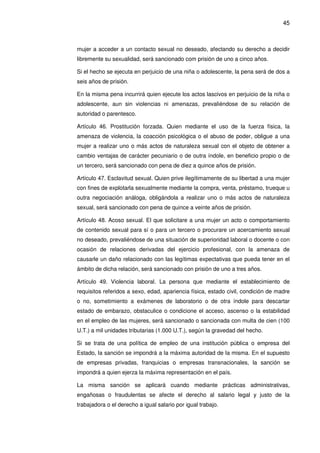 45
mujer a acceder a un contacto sexual no deseado, afectando su derecho a decidir
libremente su sexualidad, será sancionado com prisión de uno a cinco años.
Si el hecho se ejecuta en perjuicio de una niña o adolescente, la pena será de dos a
seis años de prisión.
En la misma pena incurrirá quien ejecute los actos lascivos en perjuicio de la niña o
adolescente, aun sin violencias ni amenazas, prevaliéndose de su relación de
autoridad o parentesco.
Artículo 46. Prostitución forzada. Quien mediante el uso de la fuerza física, la
amenaza de violencia, la coacción psicológica o el abuso de poder, obligue a una
mujer a realizar uno o más actos de naturaleza sexual con el objeto de obtener a
cambio ventajas de carácter pecuniario o de outra índole, en beneficio propio o de
un tercero, será sancionado con pena de diez a quince años de prisión.
Artículo 47. Esclavitud sexual. Quien prive ilegítimamente de su libertad a una mujer
con fines de explotarla sexualmente mediante la compra, venta, préstamo, trueque u
outra negociación análoga, obligándola a realizar uno o más actos de naturaleza
sexual, será sancionado con pena de quince a veinte años de prisión.
Artículo 48. Acoso sexual. El que solicitare a una mujer un acto o comportamiento
de contenido sexual para sí o para un tercero o procurare un acercamiento sexual
no deseado, prevaliéndose de una situación de superioridad laboral o docente o con
ocasión de relaciones derivadas del ejercicio profesional, con la amenaza de
causarle un daño relacionado con las legítimas expectativas que pueda tener en el
ámbito de dicha relación, será sancionado con prisión de uno a tres años.
Artículo 49. Violencia laboral. La persona que mediante el establecimiento de
requisitos referidos a sexo, edad, apariencia física, estado civil, condición de madre
o no, sometimiento a exámenes de laboratorio o de otra índole para descartar
estado de embarazo, obstaculice o condicione el acceso, ascenso o la estabilidad
en el empleo de las mujeres, será sancionado o sancionada con multa de cien (100
U.T.) a mil unidades tributarias (1.000 U.T.), según la gravedad del hecho.
Si se trata de una política de empleo de una institución pública o empresa del
Estado, la sanción se impondrá a la máxima autoridad de la misma. En el supuesto
de empresas privadas, franquicias o empresas transnacionales, la sanción se
impondrá a quien ejerza la máxima representación en el país.
La misma sanción se aplicará cuando mediante prácticas administrativas,
engañosas o fraudulentas se afecte el derecho al salario legal y justo de la
trabajadora o el derecho a igual salario por igual trabajo.
 